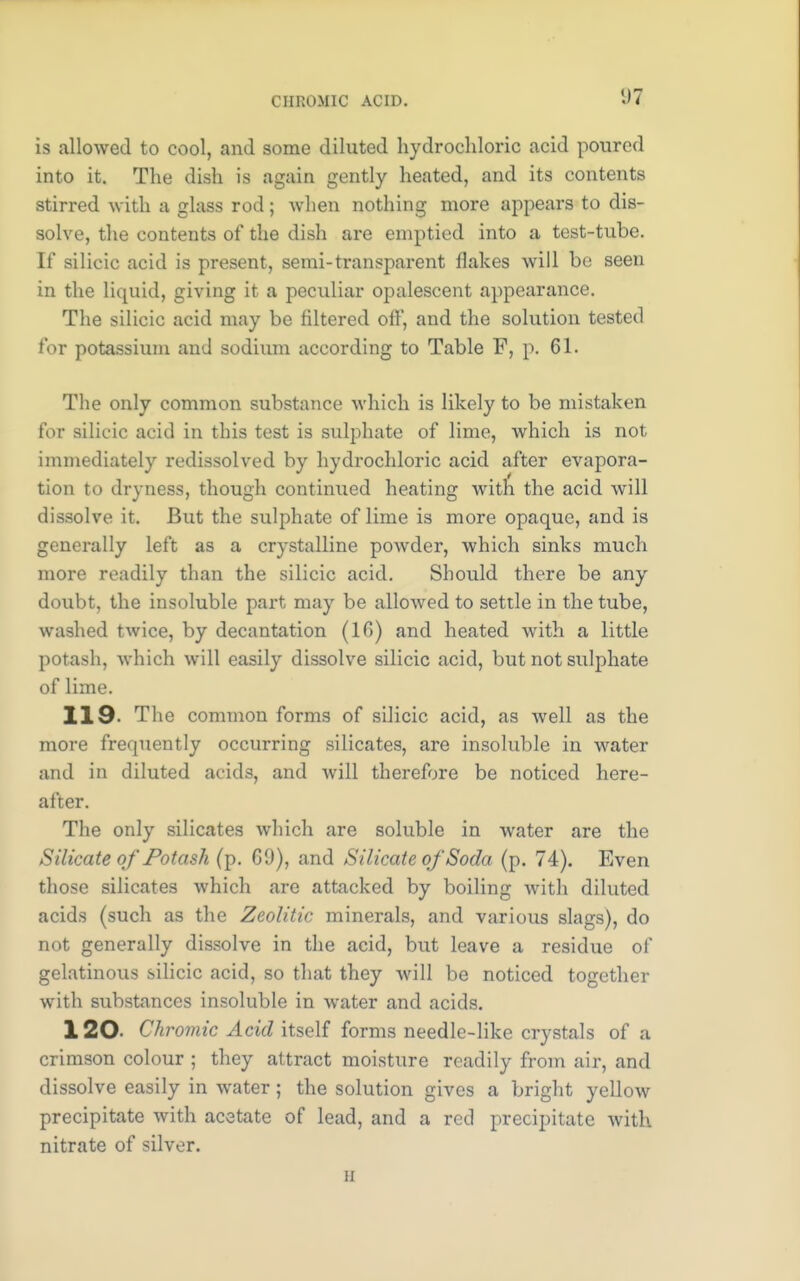 CHROMIC ACID. is allowed to cool, and some diluted hydrochloric acid poured into it. The dish is again gently heated, and its contents stirred with a glass rod; when nothing more appears to dis- solve, the contents of the dish are emptied into a test-tube. If silicic acid is present, semi-transparent flakes will be seen in the liquid, giving it a peculiar opalescent appearance. The silicic acid may be filtered off, and the solution tested for potassium and sodium according to Table F, p. 61. The only common substance which is likely to be mistaken for silicic acid in this test is sulphate of lime, which is not immediately redissolved by hydrochloric acid after evapora- tion to dryness, though continued heating with the acid will dissolve it. But the sulphate of lime is more opaque, and is generally left as a crystalline powder, which sinks much more readily than the silicic acid. Should there be any doubt, the insoluble part may be allowed to settle in the tube, washed twice, by decantation (16) and heated with a little potash, which will easily dissolve silicic acid, but not sulphate of lime. 119. The common forms of silicic acid, as well as the more frequently occurring silicates, are insoluble in water and in diluted acids, and will therefore be noticed here- after. The only silicates which are soluble in water are the Silicate of Potash (p. 69), and Silicate of Soda. (p. 74). Even those silicates which are attacked by boiling with diluted acids (such as the Zeolitic minerals, and various slags), do not generally dissolve in the acid, but leave a residue of gelatinous silicic acid, so that they will be noticed together with substances insoluble in water and acids. 120- Chromic Acid itself forms needle-like crystals of a crimson colour ; they attract moisture readily from air, and dissolve easily in water; the solution gives a bright yellow precipitate with acetate of lead, and a red precipitate with nitrate of silver. ii