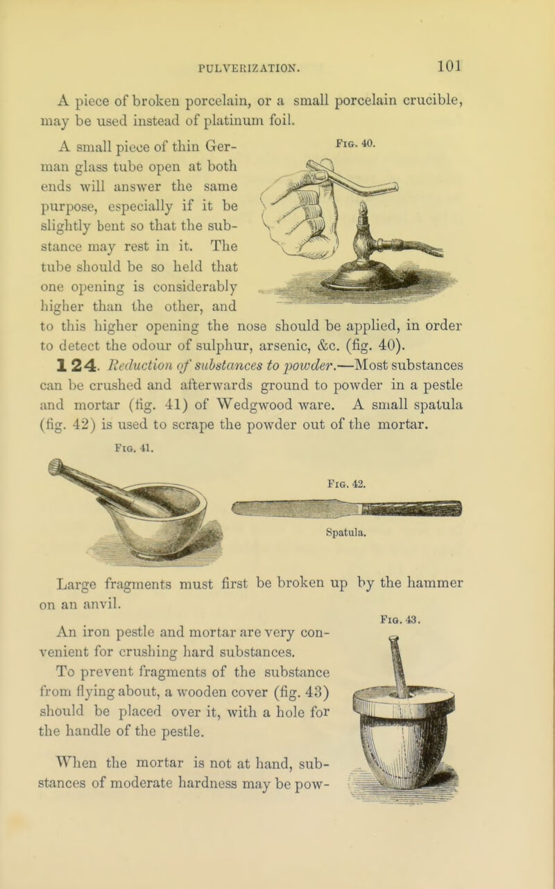 A piece of broken porcelain, or a small porcelain crucible, may be used instead of platinum foil. A small piece of thin Ger- man glass tube open at both ends will answer the same purpose, especially if it be slightly bent so that the sub- stance may rest in it. The tube should be so held that one opening is considerably higher than the other, and to this higher opening the nose should be applied, in order to detect the odour of sulphur, arsenic, &c. (fig. 40). 124. R< duction qf substances to powder.—Most substances can be crushed and afterwards ground to powder in a pestle and mortar (fig. 41) of Wedgwood ware. A small spatula (fig. 42) is used to scrape the powder out of the mortar. Fig. 41. Fig. 40. Fig. 42. Spatula. Large fragments must first be broken up by the hammer on an anvil. Fig. 43. An iron pestle and mortar are very con- venient for crushing hard substances. To prevent fragments of the substance from flying about, a wooden cover (fig. 43) should be placed over it, with a hole for the handle of the pestle. When the mortar is not at hand, sub- stances of moderate hardness may be pow-