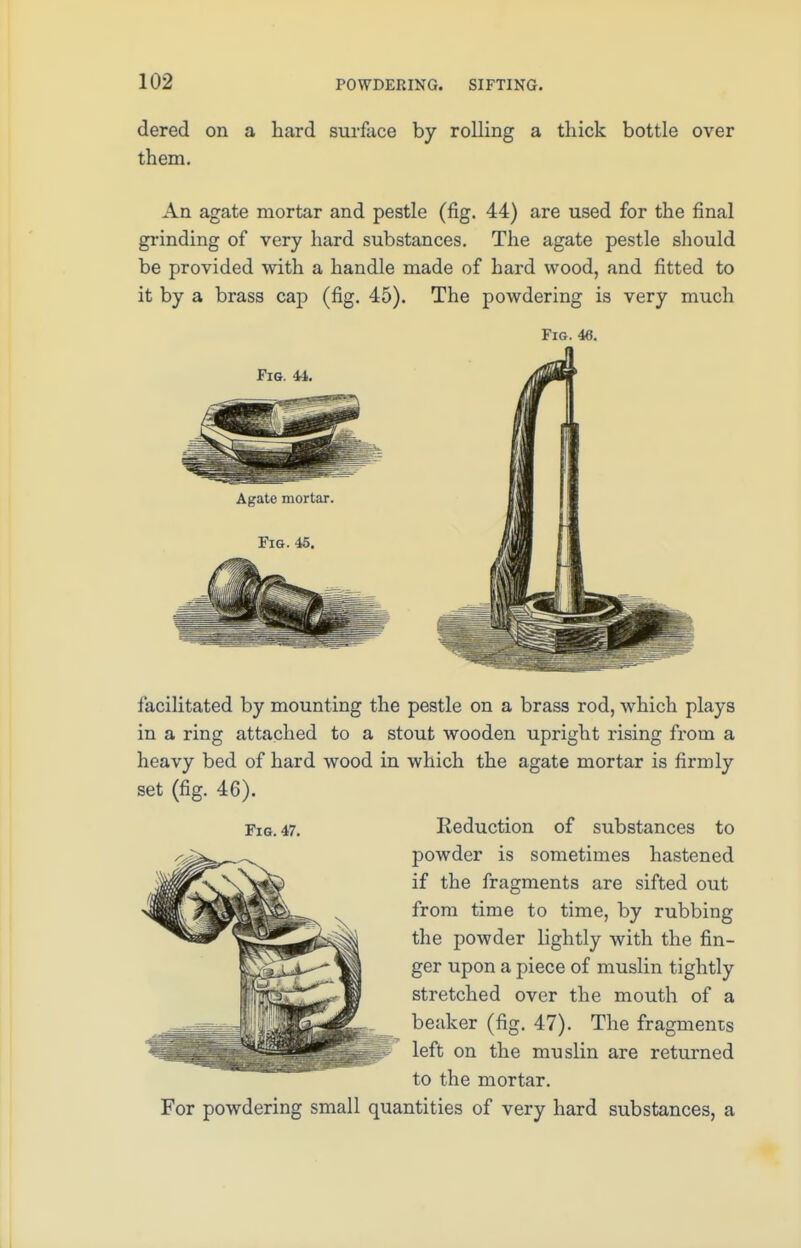 dered on a hard surface by rolling a thick bottle over them. An agate mortar and pestle (fig. 44) are used for the final grinding of very hard substances. The agate pestle should be provided with a handle made of hard wood, and fitted to it by a brass cap (fig. 45). The powdering is very much Fig. 46. Fig. 44. Agate mortar. Fig. 45. facilitated by mounting the pestle on a brass rod, which plays in a ring attached to a stout wooden upright rising from a heavy bed of hard wood in which the agate mortar is firmly set (fig. 46). Fig. 47. Reduction of substances to powder is sometimes hastened if the fragments are sifted out from time to time, by rubbing the powder lightly with the fin- ger upon a piece of muslin tightly stretched over the mouth of a beaker (fig. 47). The fragments left on the muslin are returned to the mortar. For powdering small quantities of very hard substances, a