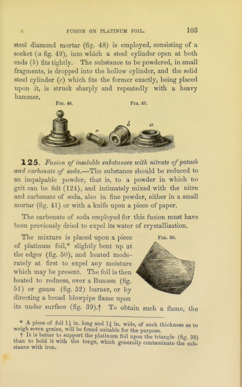 steel diamond mortar (fig. 48) is employed, consisting of a socket (a fig. 49), into which a steel cylinder open at both ends (b) fits tightly. The substance to be powdered, in small fragments, is dropped into the hollow cylinder, and the solid steel cylinder (c) which fits the former exactly, being placed upon it, is struck sharply and repeatedly with a heavy hammer. Fig. 48. Fig. 49. 1 25. Fusion of insoluble substances with nitrate of potash and carbonate of soda.—The substance should be reduced to an impalpable powder, that is, to a powder in which no grit can be felt (124), and intimately mixed with the nitre and carbonate of soda, also in fine powder, either in a small mortar (fig. 41) or with a knife upon a piece of paper. The carbonate of soda employed for this fusion must have been previously dried to expel its Avater of crystallization. The mixture is placed upon a piece Fig. 50. of platinum foil,* slightly bent up at the edges (fig. 50), and heated mode- rately at first to expel any moisture which may be present. The foil is then heated to redness, over a Bunsen (fig. 51) or gauze (fig. 52) burner, or by directing a broad blowpipe flame upon its under surface (fig. 39).f To obtain such a flame, the * A piece of foil 1 \ in. long and \\ in. wide, of such thickness as to weigh seven grams, will be found suitable for the purpose. t It is better to support the platinum foil upon the triangle (fig 38) than to hold it with the tongs, which generally contaminate the° sub- stance with iron.