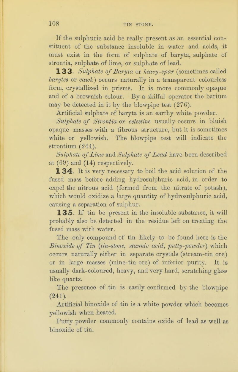 If the sulphuric acid be really present as an essential con- stituent of the substance insoluble in water and acids, it must exist in the form of sulphate of baryta, sulphate of strontia, sulphate of lime, or sulphate of lead. 133. Sulphate of Baryta or heavy-spar (sometimes called harytes or cawk) occurs naturally in a transparent colourless form, crystallized in prisms. It is more commonly opaque and of a brownish colour. By a skilful operator the barium may be detected in it by the blowpipe test (276). Artificial sulphate of baryta is an earthy white powder. Sulphate of Strontia or celestine usually occurs in bluish opaque masses with a fibrous structure, but it is sometimes white or yellowish. The blowpipe test will indicate the strontium (244). Sulphate of Lime and Sulphate of Lead have been described at (69) and (14) respectively. 1 34. It is very necessary to boil the acid solution of the fused mass before adding hydrosulphuric acid, in order to expel the nitrous acid (formed from the nitrate of potash), which would oxidize a large quantity of hydrosulphuric acid, causing a separation of sulphur. 135. If tin be present in the insoluble substance, it will probably also be detected in the residue left on treating the fused mass with water. The only compound of tin likely to be found here is the Binoxide of Tin {tin-stone, stannic acid, •putty-powder) which occurs naturally either in separate crystals (stream-tin ore) or in large masses (mine-tin ore) of inferior purity. It is usually dark-coloured, heavy, and very hard, scratching glass like quartz. The presence of tin is easily confirmed by the blowpipe (241). Artificial binoxide of tin is a white powder which becomes yellowish when heated. Putty powder commonly contains oxide of lead as well as binoxide of tin.