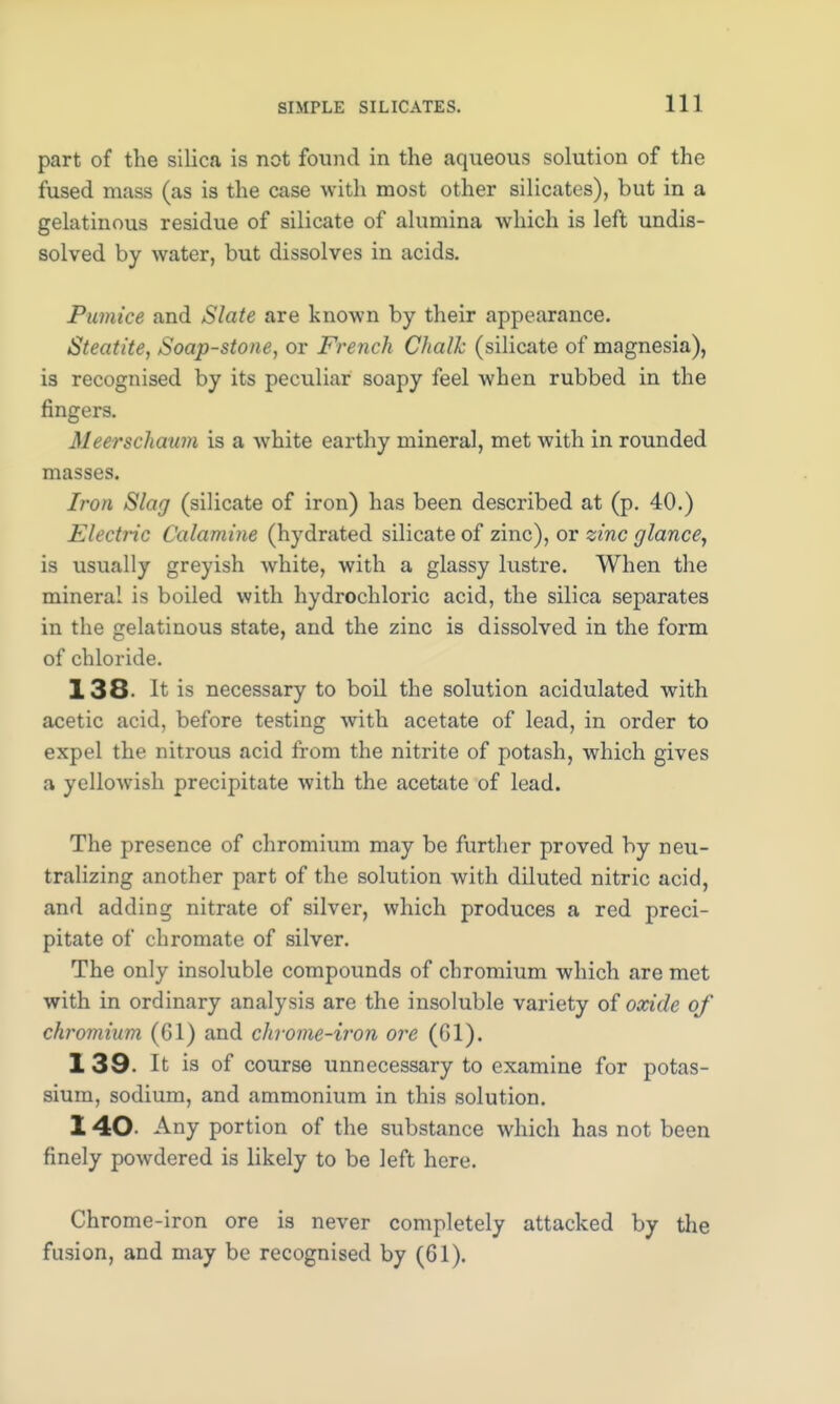 part of the silica is not found in the aqueous solution of the fused mass (as is the case with most other silicates), but in a gelatinous residue of silicate of alumina which is left undis- solved by water, but dissolves in acids. Pumice and Slate are known by their appearance. Steatite, Soap-stone, or French Chalk (silicate of magnesia), is recognised by its peculiar soapy feel Avhen rubbed in the fingers. Meerschaum is a white earthy mineral, met with in rounded masses. Iron Slag (silicate of iron) has been described at (p. 40.) Electric Calamine (hydrated silicate of zinc), or zinc glance, is usually greyish white, with a glassy lustre. When the mineral is boiled with hydrochloric acid, the silica separates in the gelatinous state, and the zinc is dissolved in the form of chloride. 138- It is necessary to boil the solution acidulated with acetic acid, before testing with acetate of lead, in order to expel the nitrous acid from the nitrite of potash, which gives a yellowish precipitate with the acetate of lead. The presence of chromium may be further proved by neu- tralizing another part of the solution with diluted nitric acid, and adding nitrate of silver, which produces a red preci- pitate of chromate of silver. The only insoluble compounds of chromium which are met with in ordinary analysis are the insoluble variety of oxide of chromium (Gl) and chrome-iron ore (Gl). 1 39. It is of course unnecessary to examine for potas- sium, sodium, and ammonium in this solution. 140- Any portion of the substance which has not been finely powdered is likely to be left here. Chrome-iron ore is never completely attacked by the fusion, and may be recognised by (61).