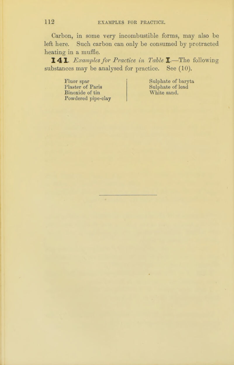 Carbon, in some very incombustible forms, may also be left here. Such carbon can only be consumed by protracted heating in a muffle. 141- Examples for Practice in Table I— The following substances may be analysed for practice. See (10). Fluor spar Sulphate of baryta Plaster of Paris Sulphate of lead Binoxide of tin White sand. Powdered pipe-clay