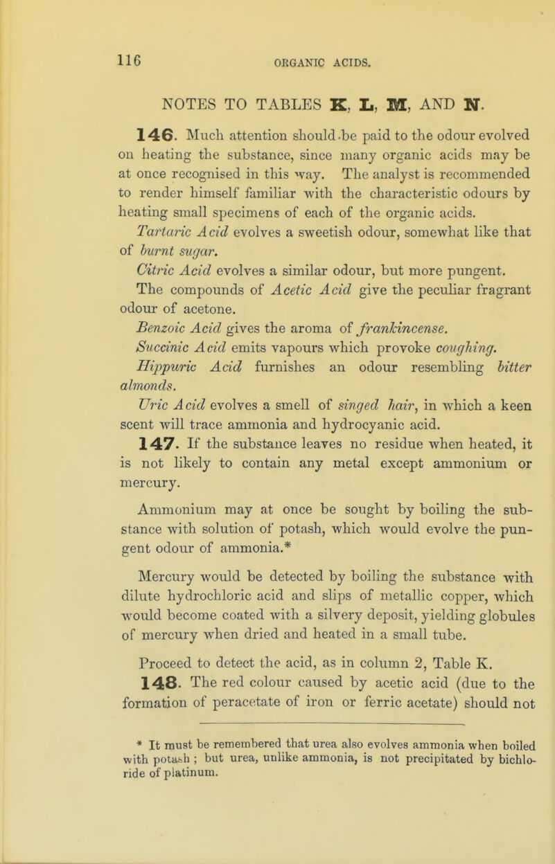 NOTES TO TABLES K L. M, AND N 146- Much attention should-be paid to the odour evolved on heating the substance, since many organic acids may be at once recognised in this way. The analyst is recommended to render himself familiar with the characteristic odours by heating small specimens of each of the organic acids. Tartaric A cid evolves a sweetish odour, somewhat like that of burnt sugar. Citric Acid evolves a similar odour, but more pungent. The compounds of Acetic Acid give the peculiar fragrant odour of acetone. Benzoic Acid gives the aroma of frankincense. Succinic Acid emits vapours which provoke coughing. Hippuric Acid furnishes an odour resembling bitter almonds. Uric A cid evolves a smell of singed hair, in which a keen scent will trace ammonia and hydrocyanic acid. 147- If the substance leaves no residue when heated, it is not likely to contain any metal except ammonium or mercury. Ammonium may at once be sought by boiling the sub- stance with solution of potash, which would evolve the pun- gent odour of ammonia.* Mercury would be detected by boiling the substance with dilute hydrochloric acid and slips of metallic copper, which would become coated with a silvery deposit, yielding globules of mercury when dried and heated in a small tube. Proceed to detect the acid, as in column 2, Table K. 148- The red colour caused by acetic acid (due to the formation of peracetate of iron or ferric acetate) should not * It must be remembered that urea also evolves ammonia when boiled with potash ; but urea, unlike ammonia, is not precipitated by bichlo- ride of platinum.