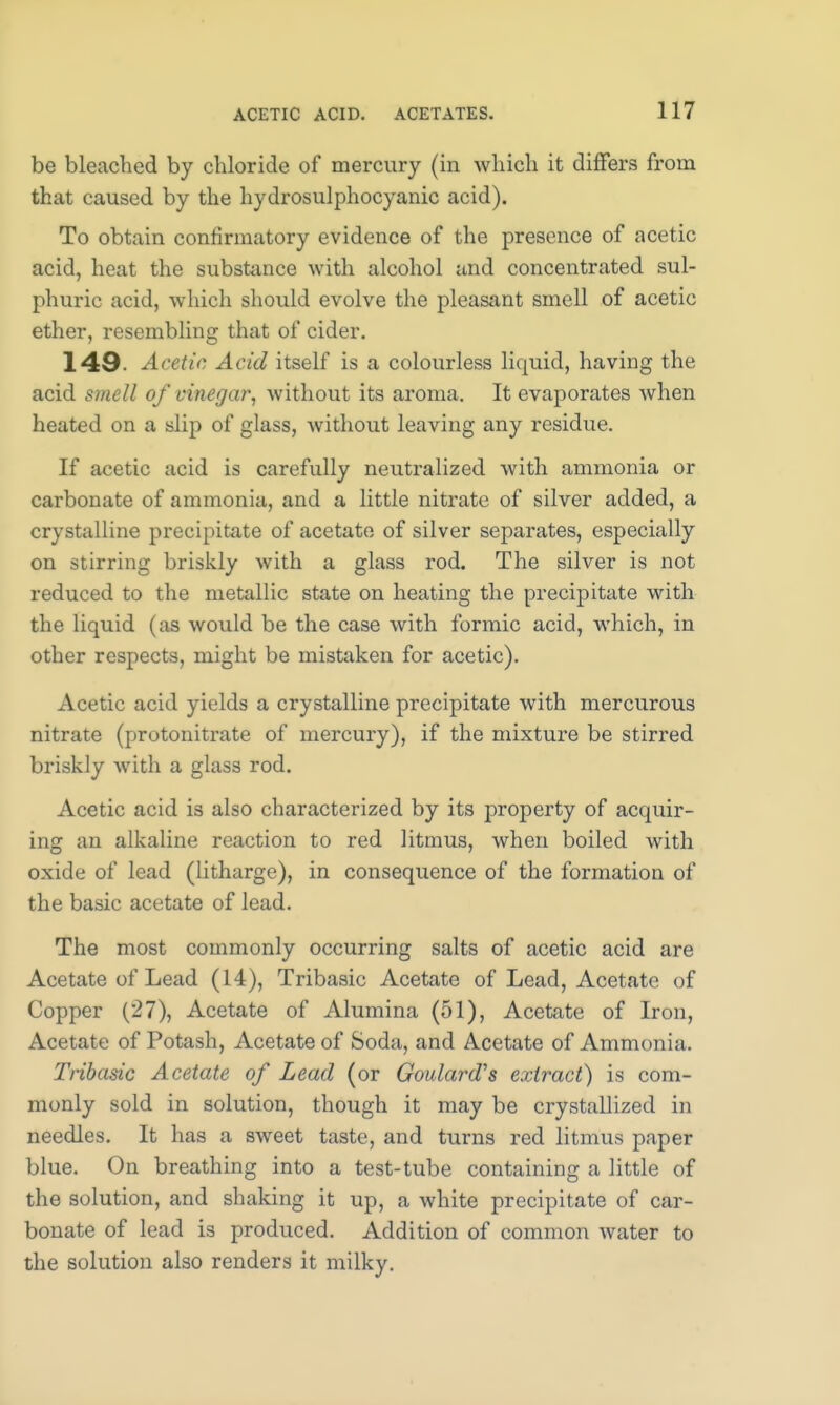 be bleached by chloride of mercury (in which it differs from that caused by the hydrosulphocyanic acid). To obtain confirmatory evidence of the presence of acetic acid, heat the substance with alcohol and concentrated sul- phuric acid, which should evolve the pleasant smell of acetic ether, resembling that of cider. 149- Acetic Acid itself is a colourless liquid, having the acid smell of vinegar, without its aroma. It evaporates when heated on a slip of glass, without leaving any residue. If acetic acid is carefully neutralized with ammonia or carbonate of ammonia, and a little nitrate of silver added, a crystalline precipitate of acetate of silver separates, especially on stirring briskly with a glass rod. The silver is not reduced to the metallic state on heating the precipitate with the liquid (as would be the case with formic acid, which, in other respects, might be mistaken for acetic). Acetic acid yields a crystalline precipitate with mercurous nitrate (protonitrate of mercury), if the mixture be stirred briskly with a glass rod. Acetic acid is also characterized by its property of acquir- ing an alkaline reaction to red litmus, when boiled with oxide of lead (litharge), in consequence of the formation of the basic acetate of lead. The most commonly occurring salts of acetic acid are Acetate of Lead (14), Tribasic Acetate of Lead, Acetate of Copper (27), Acetate of Alumina (51), Acetate of Iron, Acetate of Potash, Acetate of Soda, and Acetate of Ammonia. Tribasic Acetate of Lead (or Goulard's extract) is com- monly sold in solution, though it may be crystallized in needles. It has a sweet taste, and turns red litmus paper blue. On breathing into a test-tube containing a little of the solution, and shaking it up, a white precipitate of car- bonate of lead is produced. Addition of common water to the solution also renders it milky.