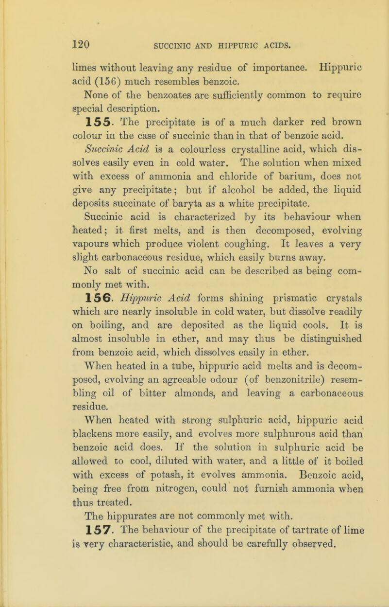 limes without leaving any residue of importance. Hippuric acid (15G) much resembles benzoic. None of the benzoates are sufficiently common to require special description. 155- The precipitate is of a much darker red brown colour in the case of succinic than in that of benzoic acid. Succinic Acid is a colourless crystalline acid, which dis- solves easily even in cold water. The solution when mixed with excess of ammonia and chloride of barium, does not give any precipitate; but if alcohol be added, the liquid deposits succinate of baryta as a white precipitate. Succinic acid is characterized by its behaviour when heated; it first melts, and is then decomposed, evolving vapours which produce violent coughing. It leaves a very slight carbonaceous residue, which easily burns away. No salt of succinic acid can be described as being com- monly met with. 156- Hippuric Acid forms shining prismatic crystals which are nearly insoluble in cold water, but dissolve readily on boiling, and are deposited as the liquid cools. It is almost insoluble in ether, and may thus be distinguished from benzoic acid, which dissolves easily in ether. When heated in a tube, hippuric acid melts and is decom- posed, evolving an agreeable odour (of benzonitrile) resem- bling oil of bitter almonds, and leaving a carbonaceous residue. When heated with strong sulphuric acid, hippuric acid blackens more easily, and evolves more sulphurous acid than benzoic acid does. If the solution in sulphuric acid be allowed to cool, diluted with water, and a little of it boiled with excess of potash, it evolves ammonia. Benzoic acid, being free from nitrogen, could not furnish ammonia when thus treated. The hippurates are not commonly met with. 157. The behaviour of the precipitate of tartrate of lime is very characteristic, and should be carefully observed.