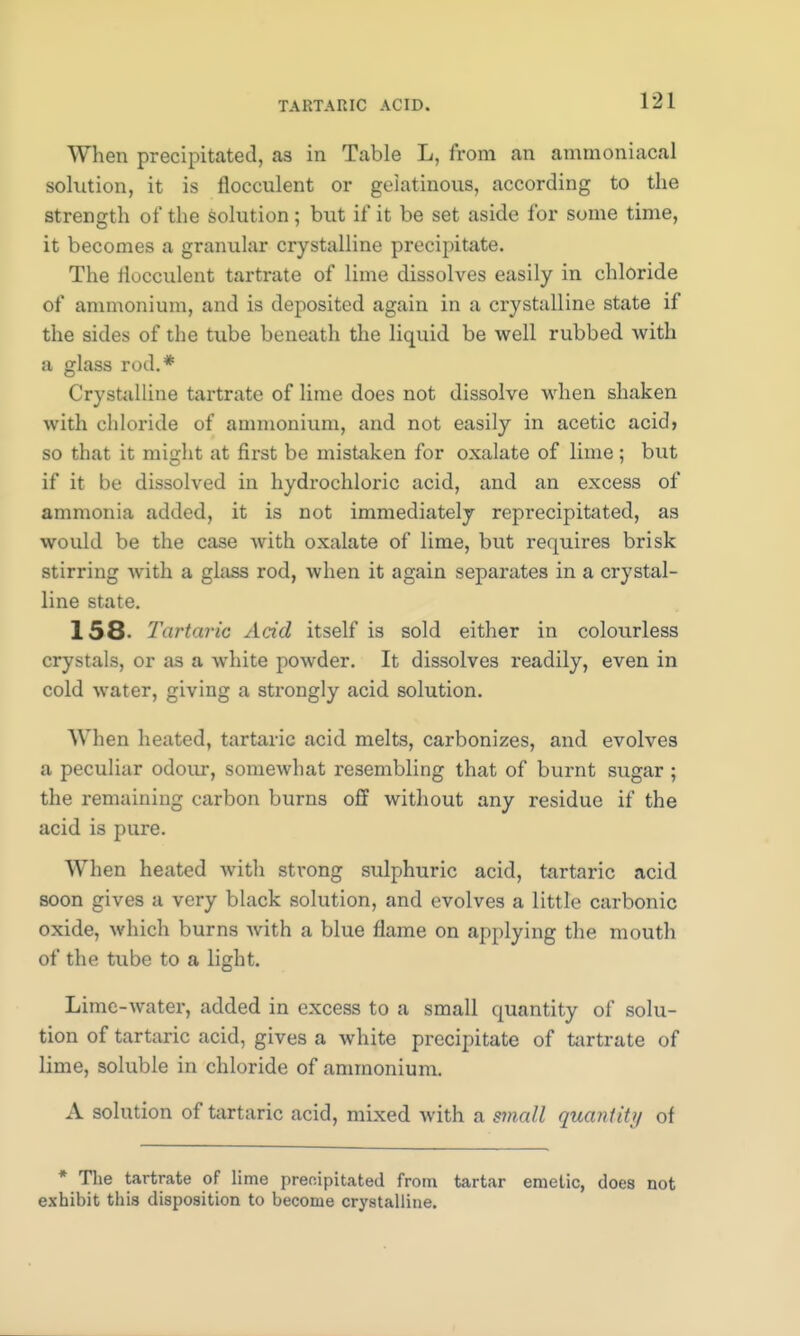 When precipitated, as in Table L, from an ammoniacal solution, it is flocculent or gelatinous, according to the strength of the solution; but if it be set aside for some time, it becomes a granular crystalline precipitate. The flocculent tartrate of lime dissolves easily in chloride of ammonium, and is deposited again in a crystalline state if the sides of the tube beneath the liquid be well rubbed with a glass rod.* Crystalline tartrate of lime does not dissolve when shaken with chloride of ammonium, and not easily in acetic acid> so that it might at first be mistaken for oxalate of lime; but if it be dissolved in hydrochloric acid, and an excess of ammonia added, it is not immediately reprecipitated, as would be the case with oxalate of lime, but requires brisk stirring with a glass rod, when it again separates in a crystal- line state. 158- Tartaric Acid itself is sold either in colourless crystals, or as a white powder. It dissolves readily, even in cold water, giving a strongly acid solution. When heated, tartaric acid melts, carbonizes, and evolves a peculiar odour, somewhat resembling that of burnt sugar ; the remaining carbon burns off without any residue if the acid is pure. When heated witli strong sulphuric acid, tartaric acid soon gives a very black solution, and evolves a little carbonic oxide, which burns Avith a blue flame on applying the mouth of the tube to a light. Lime-water, added in excess to a small quantity of solu- tion of tartaric acid, gives a white precipitate of tartrate of lime, soluble in chloride of ammonium. A solution of tartaric acid, mixed with a small quantity of * The tartrate of lime precipitated from tartar emetic, does not exhibit this disposition to become crystalline.