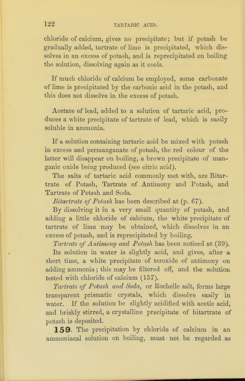 chloride of calcium, gives no precipitate; but if potash be gradually added, tartrate of lime is precipitated, which dis- solves in an excess of potash, and is reprecipitated on boiling the solution, dissolving again as it cools. If much chloride of calcium be employed, some carbonate of lime is precipitated by the carbonic acid in the potash, and this does not dissolve in the excess of potash. Acetate of lead, added to a solution of tartaric acid, pro- duces a white precipitate of tartrate of lead, which is easily soluble in ammonia. If a solution containing tartaric acid be mixed with potash in excess and permanganate of potash, the red colour of the latter will disappear on boiling, a brown precipitate of man- ganic oxide being produced (see citric acid). The salts of tartaric acid commonly met with, are Bitar- trate of Potash, Tartrate of Antimony and Potash, and Tartrate of Potash and Soda. Bitartrate of Potash has been described at (p. 67). By dissolving it in a very small quantity of potash, and adding a little chloride of calcium, the white precipitate of tartrate of lime may be obtained, Avhich dissolves in an excess of potash, and is reprecipitated by boiling. Tartrate of Antimony and Potash has been noticed at (39). Its solution in water is slightly acid, and gives, after a short time, a white precipitate of teroxide of antimony on adding ammonia; this may be filtered off, and the solution tested with chloride of calcium (157). Tartrate of Potash and Soda, or Kochelle salt, forms large transparent prismatic crystals, which dissolve easily in water. If the solution be slightly acidified with acetic acid, and briskly stirred, a crystalline precipitate of bitartrate of potash is deposited. 159- The precipitation by chloride of calcium in an ammoniacal solution on boiling, must not be regarded as