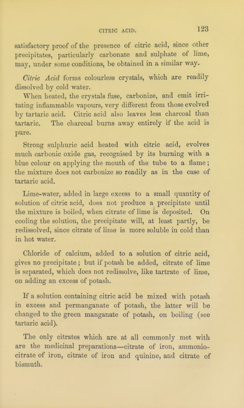 satisfactory proof of the presence of citric acid, since other precipitates, particularly carbonate and sulphate of lime, may, under some conditions, be obtained in a similar way. Citric Acid forms colourless crystals, which are readily dissolved by cold water. When heated, the crystals fuse, carbonize, and emit irri- tating inflammable vapours, very different from those evolved by tartaric acid. Citric acid also leaves less charcoal than tartaric. The charcoal burns away entirely if the acid is pure. Strong sulphuric acid heated with citric acid, evolves much carbonic oxide gas, recognised by its burning with a blue colour on applying the mouth of the tube to a flame; the mixture does not carbonize so readily as in the case of tartaric acid. Lime-water, added in large excess to a small quantity of solution of citric acid, does not produce a precipitate until the mixture is boiled, when citrate of lime is deposited. On cooling the solution, the precipitate will, at least partly, be redissolved, since citrate of lime is more soluble in cold than in hot water. Chloride of calcium, added to a solution of citric acid, gives no precipitate; but if potash be added, citrate of lime is separated, which does not redissolve, like tartrate of lime, on adding an excess of potash. If a solution containing citric acid be mixed with potash in excess and permanganate of potash, the latter will be changed to the green manganate of potash, on boiling (see tartaric acid). The only citrates which are at all commonly met with are the medicinal preparations—citrate of iron, ammonio- citrate of iron, citrate of iron and quinine, and citrate of bismuth.