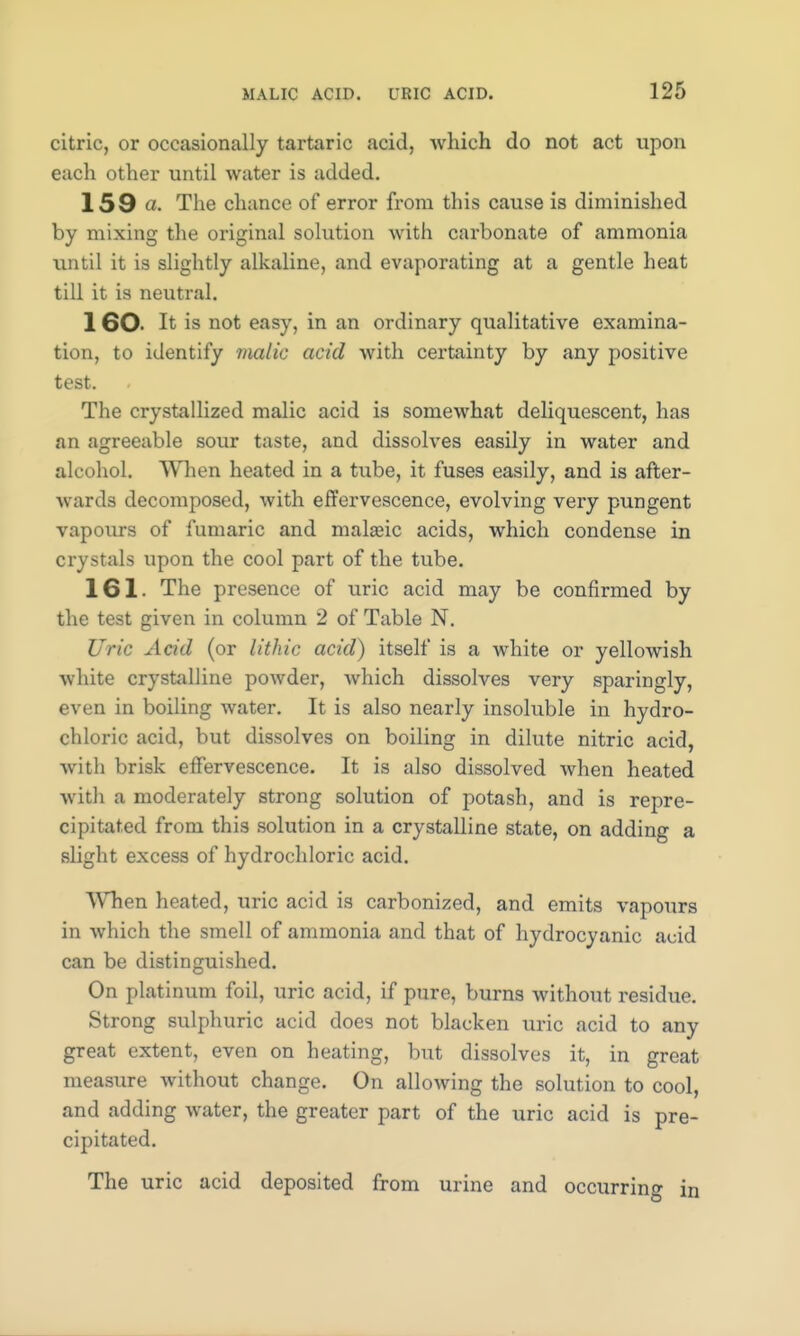 citric, or occasionally tartaric acid, which do not act upon each other until water is added. 159 a. The chance of error from this cause is diminished by mixing the original solution with carbonate of ammonia until it is slightly alkaline, and evaporating at a gentle heat till it is neutral. 1 60- It is not easy, in an ordinary qualitative examina- tion, to identify malic acid with certainty by any positive test. The crystallized malic acid is somewhat deliquescent, has an agreeable sour taste, and dissolves easily in water and alcohol. When heated in a tube, it fuses easily, and is after- wards decomposed, with effervescence, evolving very pungent vapours of fumaric and maheic acids, which condense in crystals upon the cool part of the tube. 161. The presence of uric acid may be confirmed by the test given in column 2 of Table N. Uric Acid (or lithic acid) itself is a white or yellowish white crystalline powder, which dissolves very sparingly, even in boiling water. It is also nearly insoluble in hydro- chloric acid, but dissolves on boiling in dilute nitric acid, with brisk effervescence. It is also dissolved when heated with a moderately strong solution of potash, and is repre- cipitated from this solution in a crystalline state, on adding a slight excess of hydrochloric acid. When heated, uric acid is carbonized, and emits vapours in which the smell of ammonia and that of hydrocyanic acid can be distinguished. On platinum foil, uric acid, if pure, burns without residue. Strong sulphuric acid does not blacken uric acid to any great extent, even on heating, but dissolves it, in great measure without change. On allowing the solution to cool, and adding water, the greater part of the uric acid is pre- cipitated. The uric acid deposited from urine and occurring in
