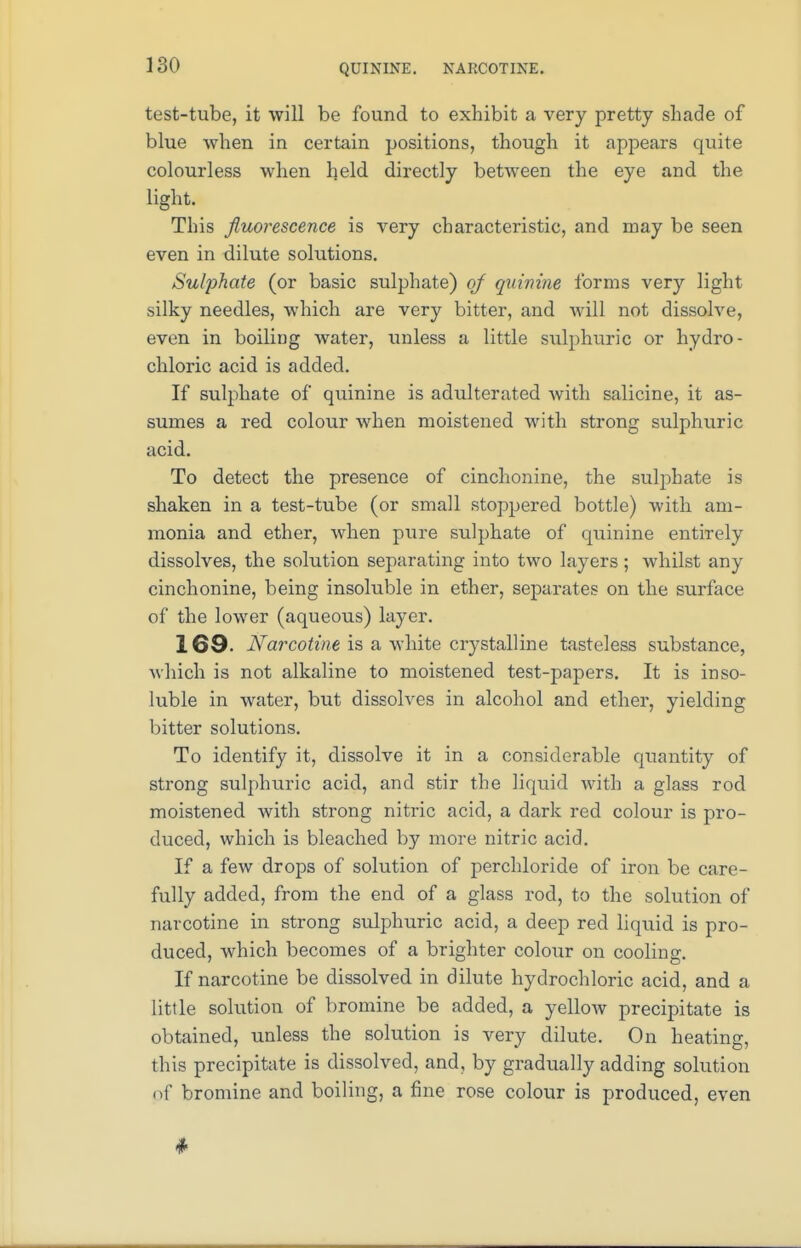 QUININE. NARCOTINE. test-tube, it will be found to exhibit a very pretty shade of blue when in certain positions, though it appears quite colourless when held directly between the eye and the light. This fluorescence is very characteristic, and may be seen even in dilute solutions. Sulphate (or basic sulphate) of quinine forms very light silky needles, which are very bitter, and will not dissolve, even in boiling water, unless a little sulphuric or hydro- chloric acid is added. If sulphate of quinine is adulterated with salicine, it as- sumes a red colour when moistened with strong sulphuric acid. To detect the presence of cinchonine, the sulphate is shaken in a test-tube (or small stoppered bottle) with am- monia and ether, when pure sulphate of quinine entirely dissolves, the solution separating into two layers; whilst any cinchonine, being insoluble in ether, separates on the surface of the lower (aqueous) layer. 169- Narcotine is a white crystalline tasteless substance, which is not alkaline to moistened test-papers. It is inso- luble in water, but dissolves in alcohol and ether, yielding bitter solutions. To identify it, dissolve it in a considerable quantity of strong sulphuric acid, and stir the liquid with a glass rod moistened with strong nitric acid, a dark red colour is pro- duced, which is bleached by more nitric acid. If a few drops of solution of perchloride of iron be care- fully added, from the end of a glass rod, to the solution of narcotine in strong sulphuric acid, a deep red liquid is pro- duced, which becomes of a brighter colour on cooling. If narcotine be dissolved in dilute hydrochloric acid, and a little solution of bromine be added, a yellow precipitate is obtained, unless the solution is very dilute. On heating, this precipitate is dissolved, and, by gradually adding solution of bromine and boiling, a fine rose colour is produced, even