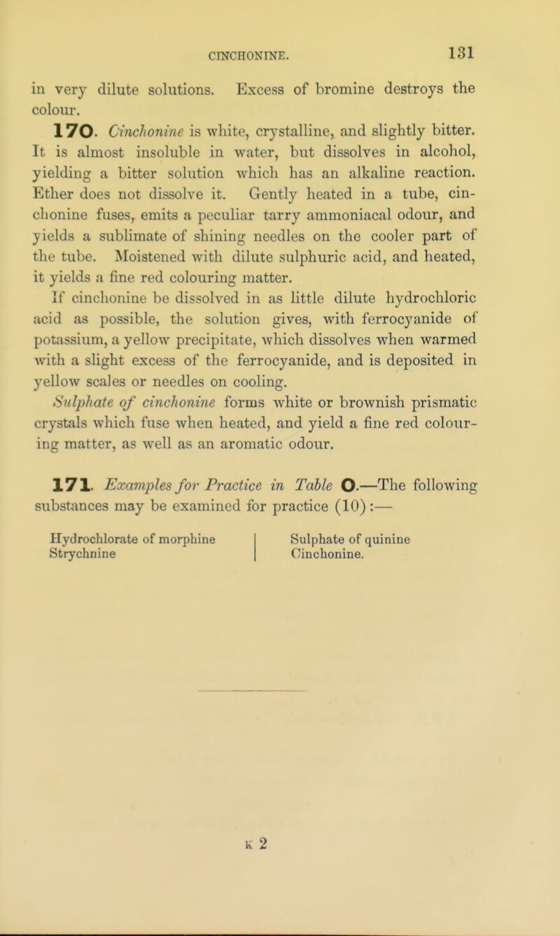 CINCHONINE. in very dilute solutions. Excess of bromine destroys the colour. 170- Cinchonine is white, crystalline, and slightly bitter. It is almost insoluble in water, but dissolves in alcohol, yielding a bitter solution which has an alkaline reaction. Ether does not dissolve it. Gently heated in a tube, cin- chonine fuses, emits a peculiar tarry ammoniacal odour, and yields a sublimate of shining needles on the cooler part of the tube. Moistened with dilute sulphuric acid, and heated, it yields a fine red colouring matter. If cinchonine be dissolved in as little dilute hydrochloric acid as possible, the solution gives, with ferrocyanide of potassium, a yellow precipitate, which dissolves when warmed with a slight excess of the ferrocyanide, and is deposited in yellow scales or needles on cooling. Sulphate of cinchonine forms white or brownish prismatic; crystals which fuse when heated, and yield a fine red colour- ing matter, as well as an aromatic odour. 171. Examples for Practice in Table O-—The following substances may be examined for practice (10):— Hydrochlorate of morphine Strychnine Sulphate of quinine Cinchonine.