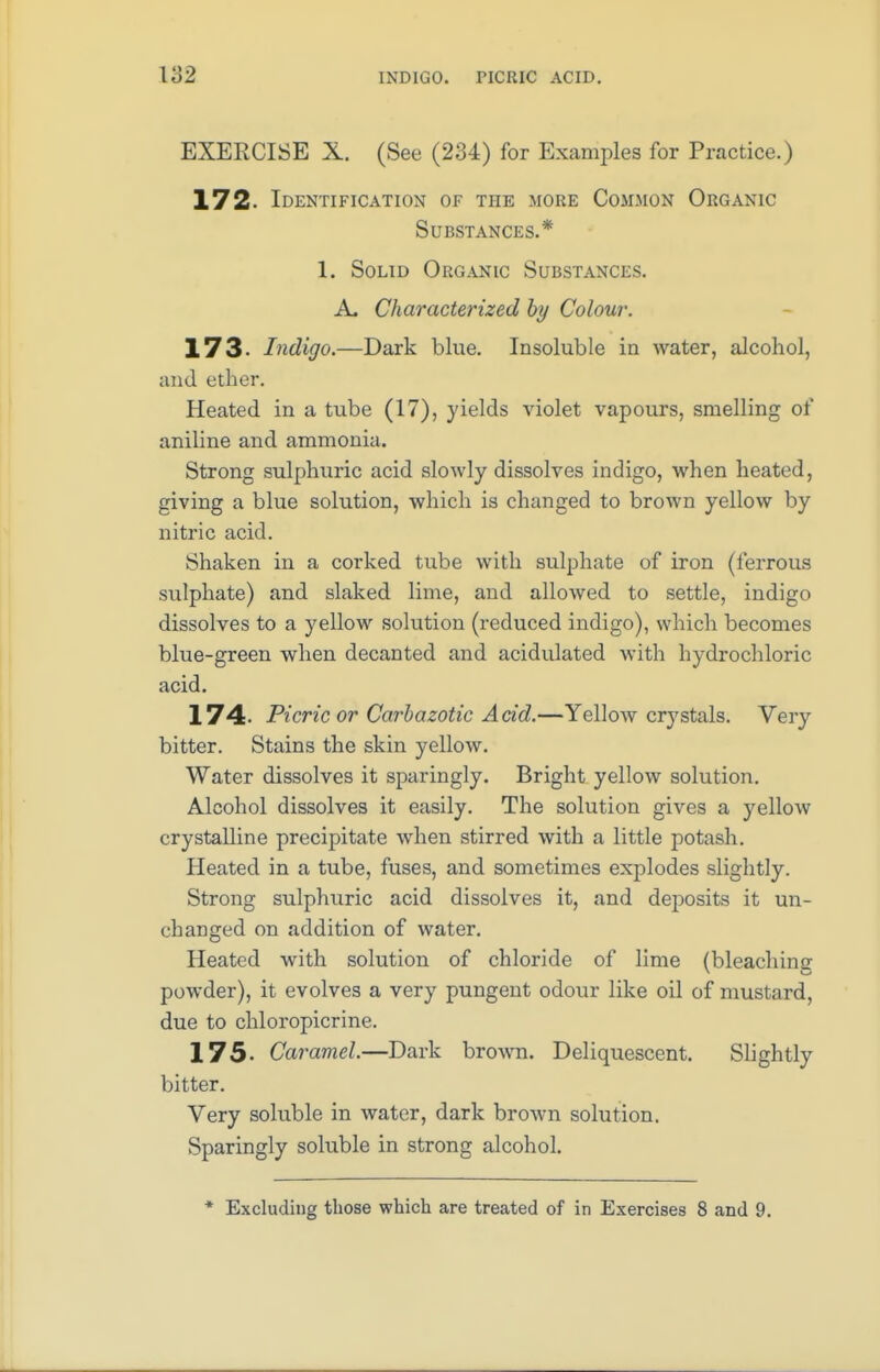 EXERCISE X. (See (234) for Examples for Practice.) 172. Identification of the more Common Organic Substances.* I. Solid Organic Substances. A. Characterized by Colour. 173- Indigo.—Dark blue. Insoluble in water, alcohol, and ether. Pleated in a tube (17), yields violet vapours, smelling of aniline and ammonia. Strong sulphuric acid slowly dissolves indigo, when heated, giving a blue solution, which is changed to brown yellow by nitric acid. Shaken in a corked tube with sulphate of iron (ferrous sulphate) and slaked lime, and allowed to settle, indigo dissolves to a yellow solution (reduced indigo), which becomes blue-green when decanted and acidulated with hydrochloric acid. 174- Picric or Carbazotic Acid.—Yellow crystals. Very bitter. Stains the skin yellow. Water dissolves it sparingly. Bright yellow solution. Alcohol dissolves it easily. The solution gives a yellow crystalline precipitate when stirred with a little potash. Heated in a tube, fuses, and sometimes explodes slightly. Strong sulphuric acid dissolves it, and deposits it un- changed on addition of water. Heated with solution of chloride of lime (bleaching powder), it evolves a very pungent odour like oil of mustard, due to chloropicrine. 175- Caramel.—Dark brown. Deliquescent. Slightly bitter. Very soluble in water, dark brown solution. Sparingly soluble in strong alcohol. * Excluding those which are treated of in Exercises 8 and 9.