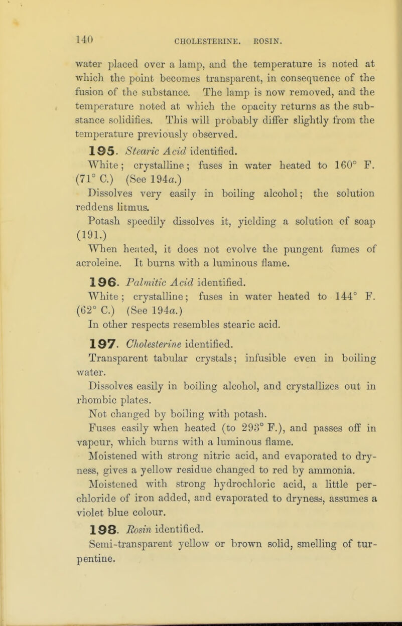 I in C1I0LESTEKINE. ROSIN. water placed over a lamp, and the temperature is noted at which the point becomes transparent, in consequence of the fusion of the substance. The lamp is now removed, and the temperature noted at which the opacity returns as the sub- stance solidifies. This will probably differ slightly from the temperature previously observed. 195- Stearic Acid identified. White; crystalline; fuses in water heated to 160° F. (71° C.) (See 194a.) Dissolves very easily in boiling alcohol; the solution reddens litmus. Potash speedily dissolves it, yielding a solution of soap (191.) When heated, it does not evolve the pungent fumes of acroleine. It burns with a luminous flame. 196- Palmitic Acid identified. White; crystalline; fuses in water heated to 144° F. (62° C.) (See 194a.) In other respects resembles stearic acid. 197. Cholesterine identified. Transparent tabular crystals; infusible even in boiling water. Dissolves easily in boiling alcohol, and crystallizes out in rhombic plates. Not changed by boiling with potash. Fuses easily when heated (to 298° F.), and passes off in vapour, which burns with a luminous flame. Moistened with strong nitric acid, and evaporated to dry- ness, gives a yellow residue changed to red by ammonia. Moistened with strong hydrochloric acid, a little per- chloride of iron added, and evaporated to dryness, assumes a violet blue colour. 198. Rosin identified. Semi-transparent yellow or brown solid, smelling of tur- pentine.