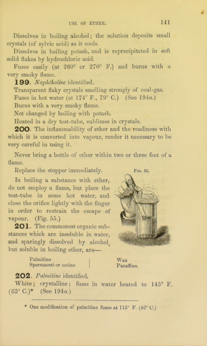 L'SE OF ETHER. Dissolves in boiling alcohol; the solution deposits small crystals (of sylvic acid) as it cools. Dissolves in boiling potash, and is reprecipitated in soft solid Hakes by hydrochloric acid. Fuses easily (at 260° or 270° F.) and burns with a very smoky flame. 199- Naphthaline identified. Transparent flaky crystals smelling strongly of coal-gas. Fuses in hot water (at 174° F., 79° C.) (See 194a.) Burns with a very, smoky flame. Not changed by boiling with potash. Heated in a dry test-tube, sublimes in crystals. 200 The inflammability of ether and the readiness with which it is converted into vapour, render it necessary to be very careful in using it. Never bring a bottle of ether within two or three feet of a flame. Replace the stopper immediately. In boiling a substance with ether, do not employ a flame, but place the test-tube in some hot water, and close the orifice lightly with the finger in order to restrain the escape of vapour. (Fig. 55.) 201. The commonest organic sub- stances which are insoluble in water, and sparingly dissolved by alcohol but soluble in boiling ether, are— Fig. 55. Palmitine Spermaceti or cetine Wax Paraffine. 202- Palmitine identified. White; crystalline; fuses in water heated to 145c (G3° C.)* (See 194a.) F.