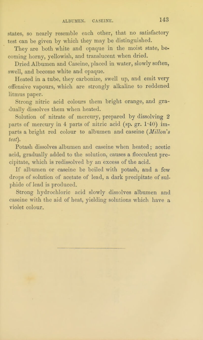 ALBUMEN. CASEINE. states, so nearly resemble each other, that no satisfactory test can be given by which they may be distinguished. They are both white and opaque in the moist state, be- coming horny, yellowish, and translucent when dried. Dried Albumen and Caseine, placed in water, slowly soften, swell, and become white and opaque. Heated in a tube, they carbonize, swell up, and emit very offensive vapours, which are strongly alkaline to reddened litmus paper. Strong nitric acid colours them bright orange, and gra- dually dissolves them when heated. Solution of nitrate of mercury, prepared by dissolving 2 parts of mercury in 4 parts of nitric acid (sp. gr. 1*40) im- parts a bright red colour to albumen and caseine (Millon's test). Potash dissolves albumen and caseine when heated; acetic acid, gradually added to the solution, causes a flocculent pre- cipitate, which is redissolved by an excess of the acid. If albumen or caseine be boiled with potash, and a few drops of solution of acetate of lead, a dark precipitate of sul- phide of lead is produced. Strong hydrochloric acid slowly dissolves albumen and caseine with the aid of heat, yielding solutions which have a violet colour.