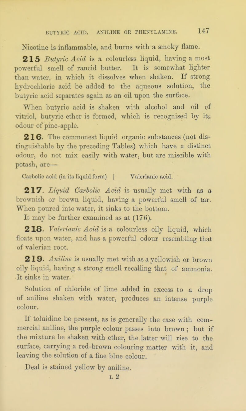 BUTYRIC ACID. ANILINE OR PHENYL AMINE. Nicotine is inflammable, and burns with a smoky flame. 215 Butyric Acid is a colourless liquid, having a most powerful smell of rancid butter. It is somewhat lighter than water, in which it dissolves when shaken. If strong hydrochloric acid be added to the aqueous solution, the butyric acid separates again as an oil upon the surface. When butyric acid is shaken with alcohol and oil of vitriol, butyric ether is formed, which is recognised by its odour of pine-apple. 216- The commonest liquid organic substances (not dis- tinguishable by the preceding Tables) which have a distinct odour, do not mix easily with water, but are miscible with potash, are— Carbolic acid un its liquid form) Valerianic acid. 217. Liquid Carbolic Acid is usually met with as a brownish or brown liquid, having a powerful smell of tar. When poured into water, it sinks to the bottom. It may be further examined as at (176). 218. Valerianic Acid is a colourless oily liquid, which floats upon water, and has a powerful odour resembling that of valerian root. 219. Aniline is usually met with as a yellowish or brown oily liquid, having a strong smell recalling that of ammonia. It sinks in water. Solution of chloride of lime added in excess to a drop of aniline shaken with water, produces an intense purple colour. If toluidine be present, as is generally the case with com- mercial aniline, the purple colour passes into brown ; but if the mixture be shaken with ether, the latter will rise to the surface, carrying a red-brown colouring matter with it, and leaving the solution of a fine blue colour. Deal is stained yellow by aniline. l2