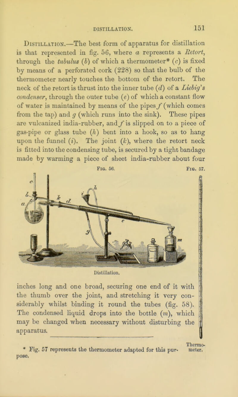 Distillation.—The best form of apparatus for distillation is that represented in fig. 5G, where a represents a Retort, through the tubulus (b) of which a thermometer* (c) is fixed by means of a perforated cork (228) so that the bulb of the thermometer nearly touches the bottom of the retort. The neck of the retort is thrust into the inner tube (d) of a Liebufs condenser, through the outer tube (e) of which a constant flow of water is maintained by means of the pipes f (which conies from the tap) and g (which runs into the sink). These pipes are vulcanized india-rubber, and f is slipped on to a piece of gas-pipe or glass tube (h) bent into a hook, so as to hang upon the funnel (i). The joint (k), where the retort neck is fitted into the condensing tube, is secured by a tight bandage made by warming a piece of sheet india-rubber about four Fig. 56. Fig. 57. a Distillation. inches long and one broad, securing one end of it with the thumb over the joint, and stretching it very con- siderably whilst binding it round the tubes (fig. 58). The condensed liquid drops into the bottle (m), which may be changed when necessary without disturbing the apparatus. pose. Fig. 57 represents the thermometer adapted for this pur- Thermo- meter.