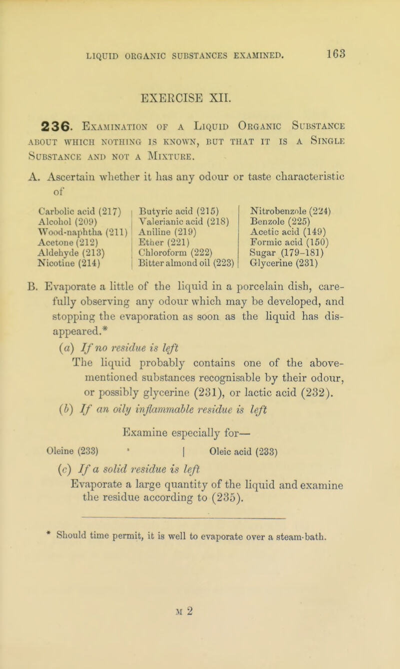 EXERCISE XII. 236. Examination of a Liquid Organic Substance about which nothing is known, but that it is a single Substance and not a Mixture. A. Ascertain whether it has any odour or taste characteristic of Carbolic acid (217) Alcohol (209) Wood-naphtha (211) Acetone (212) Aldehyde(213) Nicotine (214) Butyric acid (215) Valerianic acid (218) Aniline (219) Ether(221) Chloroform (222) Bitter almond oil (223) Nitrobenzole (224) Benzole (225) Acetic acid (149) Formic acid (150) Sugar (179-181) Glycerine (231) B. Evaporate a little of the liquid in a porcelain dish, care- fully observing any odour which may be developed, and stopping the evaporation as soon as the liquid has dis- appeared.* (a) If no residue is left The liquid probably contains one of the above- mentioned substances recognisable by their odour, or possibly glycerine (231), or lactic acid (232). (b) If an oily inflammable residue is left Examine especially for— Oleine (233) ' | Oleic acid (233) (r) If a solid residue is left Evaporate a large quantity of the liquid and examine the residue according to (235). Should time permit, it is well to evaporate over a steam-bath. M 2