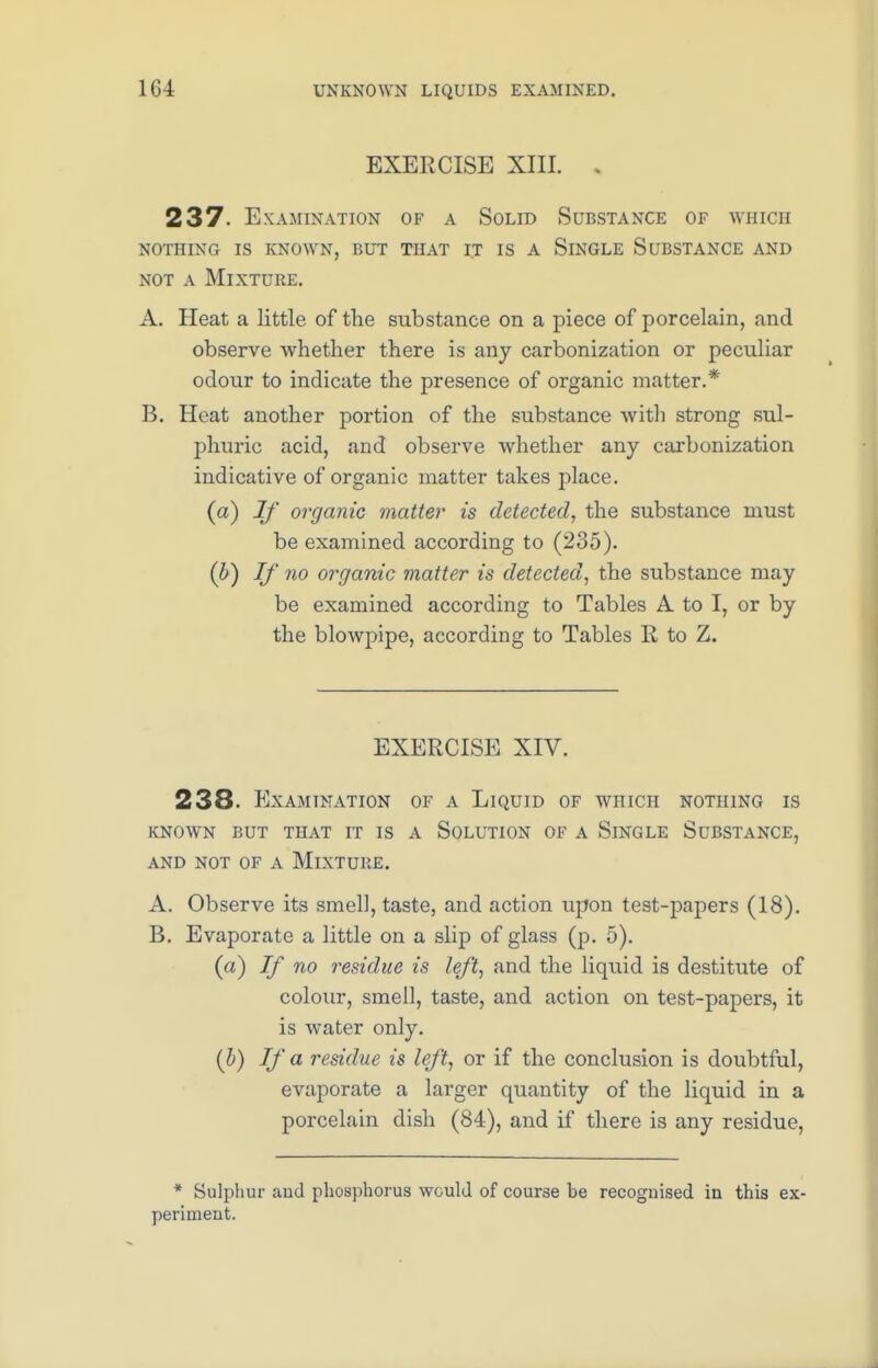 EXERCISE XIII. 237. Examination of a Solid Substance of which nothing is known, but that it is a slngle substance and not a Mixture. A. Heat a little of the substance on a piece of porcelain, and observe whether there is any carbonization or peculiar odour to indicate the presence of organic matter.* B. Heat another portion of the substance with strong sul- phuric acid, and observe whether any carbonization indicative of organic matter takes place. (a) If organic matter is detected, the substance must be examined according to (235). (b) If no organic matter is detected, the substance may be examined according to Tables A to I, or by the blowpipe, according to Tables R to Z. EXERCISE XIV. 238- Examination of a Liquid of which nothing is known but that it is a solution of a slngle substance, and not of a mixture. A. Observe its smell, taste, and action upon test-papers (18). B. Evaporate a little on a slip of glass (p. 5). (a) If no residue is left, and the liquid is destitute of colour, smell, taste, and action on test-papers, it is water only. (b) If a residue is left, or if the conclusion is doubtful, evaporate a larger quantity of the liquid in a porcelain dish (84), and if there is any residue, * Sulphur and phosphorus would of course be recognised in this ex- periment.