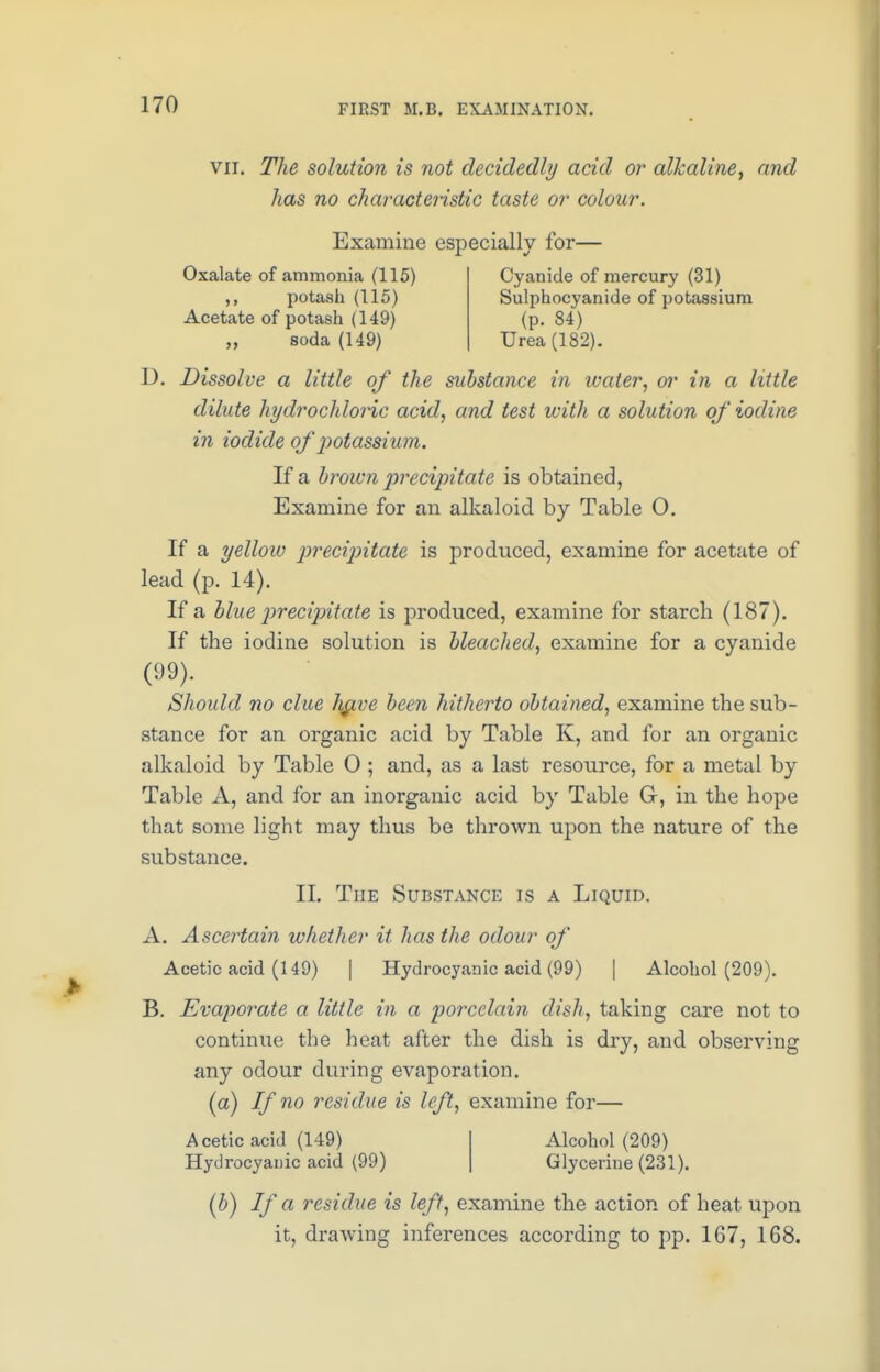 vii. The solution is not decidedly acid or alkaline, and has no characteristic taste or colour. Examine especially for— Oxalate of ammonia (115) potash (115) Acetate of potash (149) „ soda (149) Cyanide of mercury (31) Sulphocyanide of potassium (p. 84) Urea (182). D. Dissolve a little of the substance in water, or in a little dilute hydrochloric acid, and test with a solution of iodine in iodide of potassium. If a brown precipitate is obtained, Examine for an alkaloid by Table O. If a yellow precipitate is produced, examine for acetate of lead (p. 14). If a blue precipitate is produced, examine for starch (187). If the iodine solution is bleached, examine for a cyanide (99). Should no clue li^ve been hitherto obtained, examine the sub- stance for an organic acid by Table K, and for an organic alkaloid by Table 0 ; and, as a last resource, for a metal by Table A, and for an inorganic acid by Table G, in the hope that some light may thus be thrown upon the nature of the substance. II. The Substance is a Liquid. A. Ascertain whether it has the odour of Acetic acid (149) | Hydrocyanic acid (99) | Alcohol (209). B. Evaporate a little in a porcelain dish, taking care not to continue the heat after the dish is dry, and observing any odour during evaporation, (a) If no residue is left, examine for— Acetic acid (149) Hydrocyanic acid (99) Alcohol (209) Glycerine (231). (b) If a residue is left, examine the action of heat upon it, drawing inferences according to pp. 167, 168.