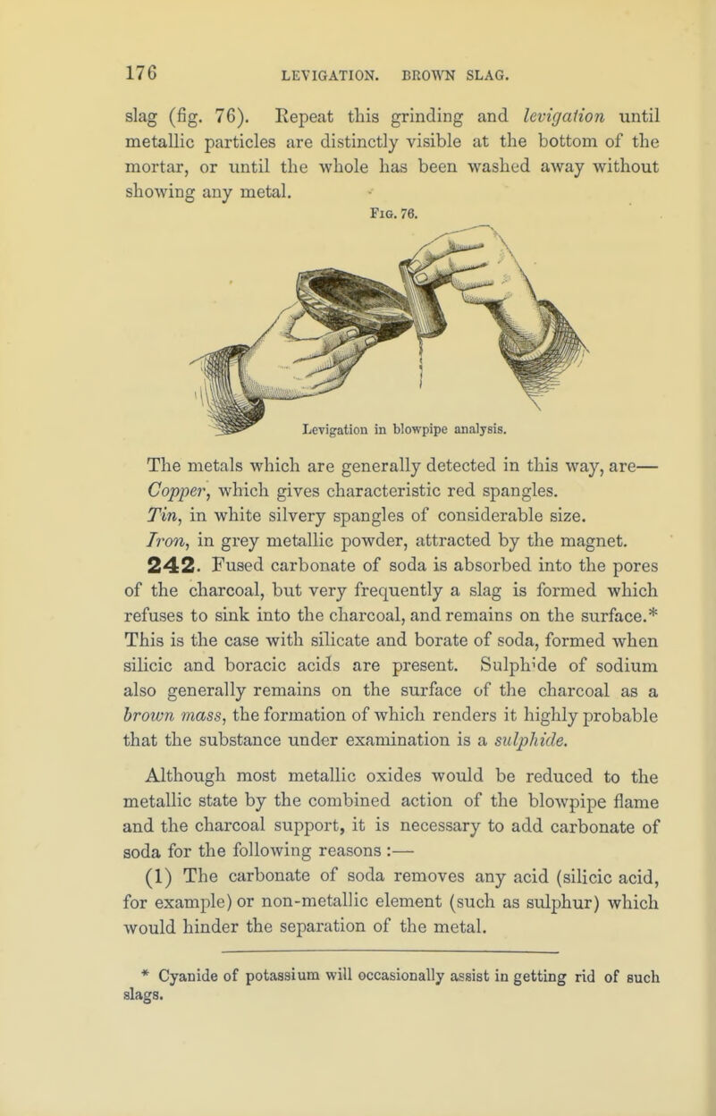 170 LEVIGATION. BROWN SLAG. slag (fig. 76). Repeat this grinding and levigaiion until metallic particles are distinctly visible at the bottom of the mortar, or until the whole has been washed away without showing any metal. Fig. 76. The metals which are generally detected in this way, are— Copper, which gives characteristic red spangles. Tin, in white silvery spangles of considerable size. Iron, in grey metallic powder, attracted by the magnet. 242. Fused carbonate of soda is absorbed into the pores of the charcoal, but very frequently a slag is formed which refuses to sink into the charcoal, and remains on the surface.* This is the case with silicate and borate of soda, formed when silicic and boracic acids are present. Sulphide of sodium also generally remains on the surface of the charcoal as a brown mass, the formation of which renders it highly probable that the substance under examination is a sulphide. Although most metallic oxides would be reduced to the metallic state by the combined action of the blowpipe flame and the charcoal support, it is necessary to add carbonate of soda for the following reasons :— (1) The carbonate of soda removes any acid (silicic acid, for example) or non-metallic element (such as sulphur) which would hinder the separation of the metal. * Cyanide of potassium will occasionally assist in getting rid of such slags.