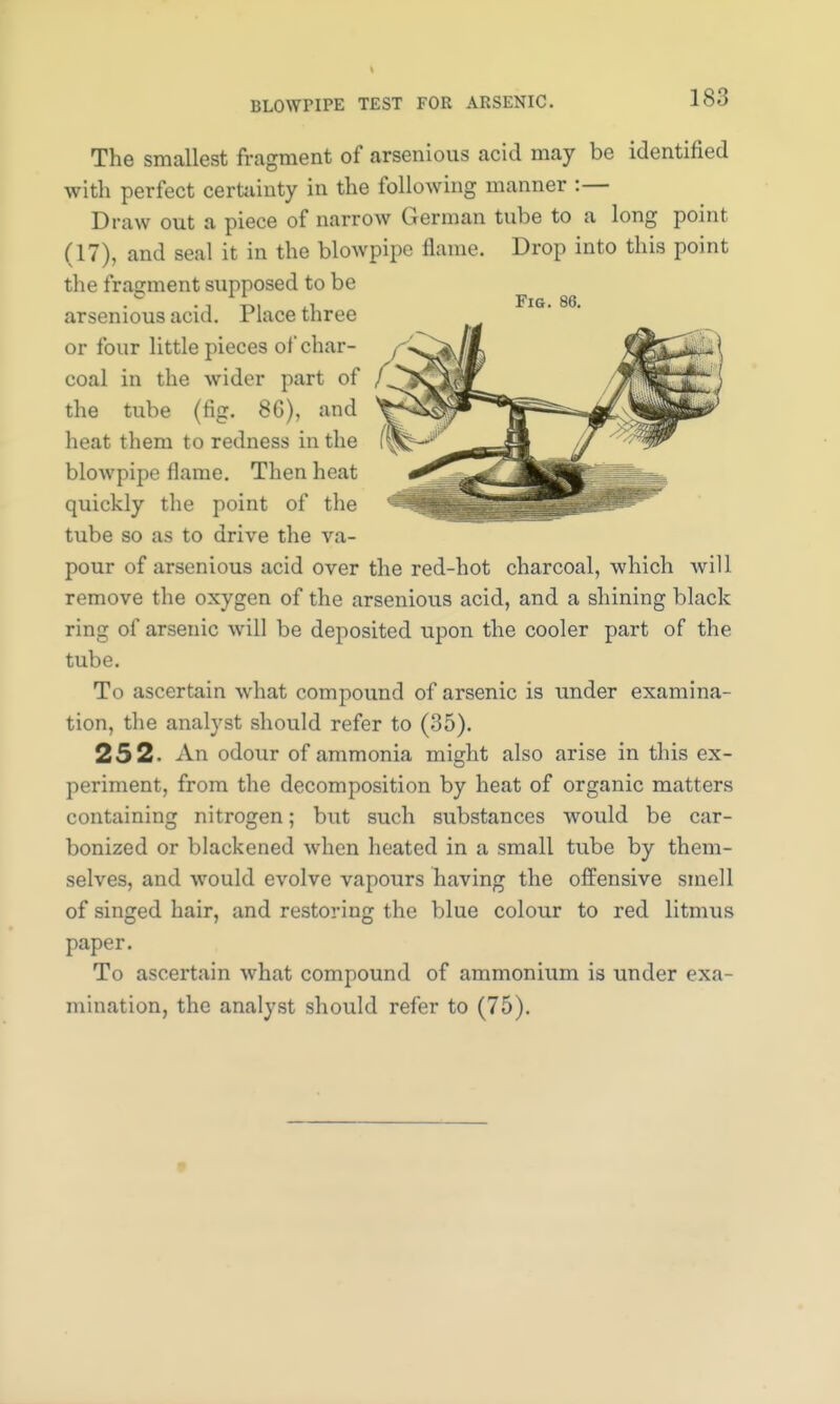 is:: The smallest fragment of arsenious acid may be identified with perfect certainty in the following manner :— Draw out a piece of narrow German tube to a long point (17), and seal it in the blowpipe flame. Drop into this point the fragment supposed to be arsenious acid. Place three or four little pieces of*char- coal in the wider part of the tube (fig. 86), and heat them to redness in the blowpipe flame. Then heat quickly the point of the tube so as to drive the va- pour of arsenious acid over the red-hot charcoal, which will remove the oxygen of the arsenious acid, and a shining black ring of arsenic will be deposited upon the cooler part of the tube. To ascertain what compound of arsenic is under examina- tion, the analyst should refer to (35). 252. An odour of ammonia might also arise in this ex- periment, from the decomposition by heat of organic matters containing nitrogen; but such substances would be car- bonized or blackened when heated in a small tube by them- selves, and would evolve vapours having the offensive smell of singed hair, and restoring the blue colour to red litmus paper. To ascertain what compound of ammonium is under exa- mination, the analyst should refer to (75).