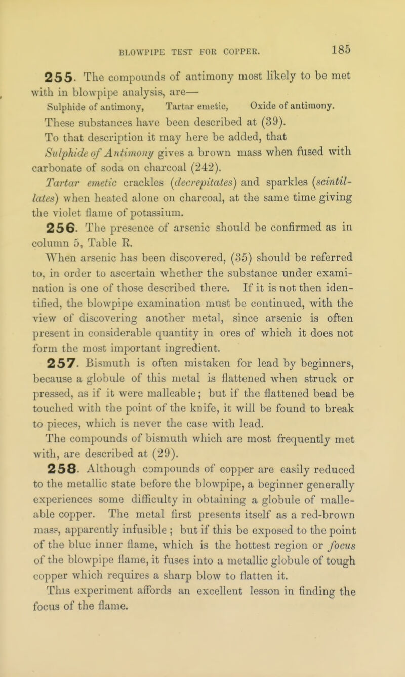 255- The compounds of antimony most likely to be met with in blowpipe analysis, are— Sulphide of antimony, Tartar emetic, Oxide of antimony. These substances have been described at (39). To that description it may here be added, that Sulphide of Antimony gives a brown mass when fused with carbonate of soda on charcoal (242). Tartar emetic crackles (decrepitates) and sparkles (scintil- lates) when heated alone on charcoal, at the same time giving the violet flame of potassium. 256- The presence of arsenic should be confirmed as in column 5, Table E. When arsenic has been discovered, (35) should be referred to, in order to ascertain whether the substance under exami- nation is one of those described there. If it is not then iden- tified, the blowpipe examination must be continued, with the view of discovering another metal, since arsenic is often present in considerable quantity in ores of which it does not form the most important ingredient. 257. Bismuth is often mistaken for lead by beginners, because a globule of this metal is flattened when struck or pressed, as if it were malleable; but if the flattened bead be touched with the point of the knife, it will be found to break to pieces, which is never the case with lead. The compounds of bismuth which are most frequently met with, are described at (29). 258- Although compounds of copper are easily reduced to the metallic state before the blowpipe, a beginner generally experiences some difficulty in obtaining a globule of malle- able copper. The metal first presents itself as a red-brown nkiss, apparently infusible ; but if this be exposed to the point of the blue inner flame, which is the hottest region or focus of the blowpipe flame, it fuses into a metallic globule of tough copper which requires a sharp blow to flatten it. Tins experiment affords an excellent lesson in finding the focus of the flame.