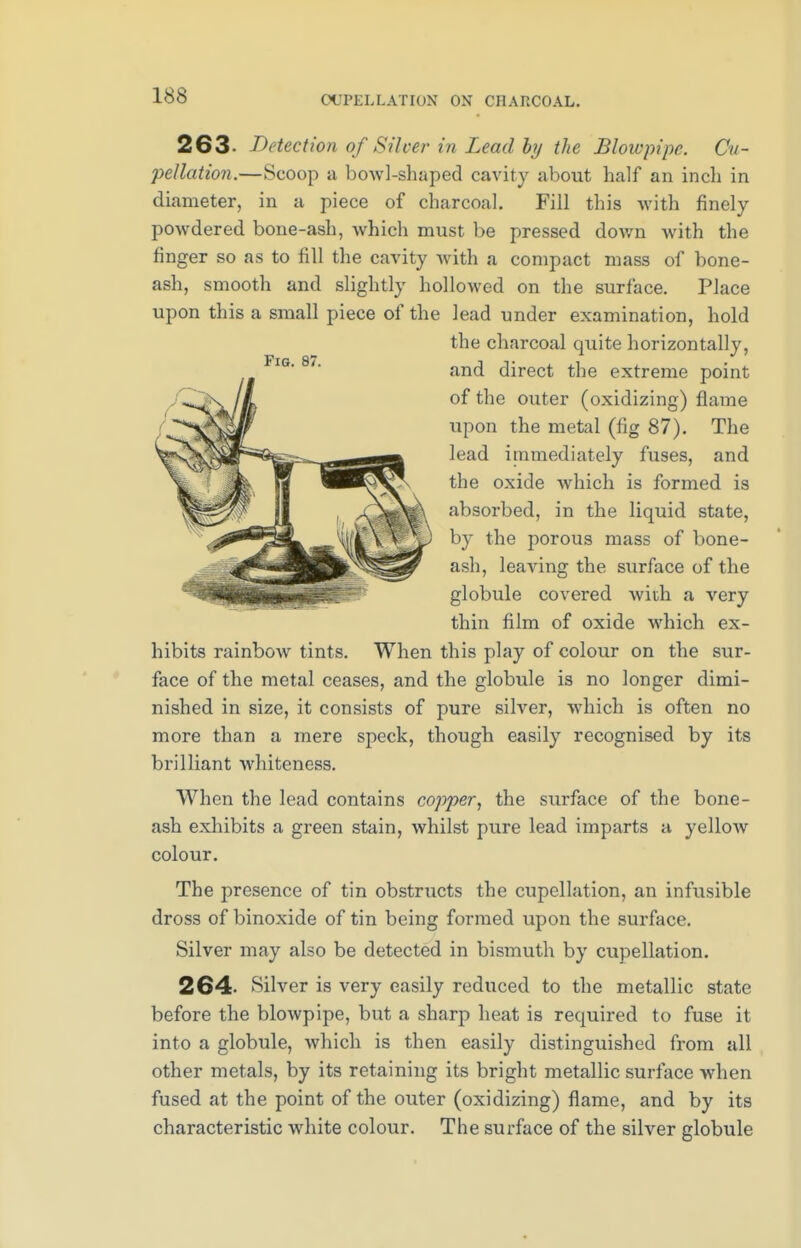 OCPELLATION ON CHARCOAL. 263- Detection of Silver in Lead by the Blowpipe. Cv~ pellation.—Scoop a boAvl-shaped cavity about half an inch in diameter, in a piece of charcoal. Fill this with finely powdered bone-ash, which must be pressed down with the finger so as to fill the cavity with a compact mass of bone- ash, smooth and slightly hollowed on the surface. Place upon this a small piece of the lead under examination, hold the charcoal quite horizontally, and direct the extreme point of the outer (oxidizing) flame upon the metal (fig 87). The lead immediately fuses, and the oxide which is formed is absorbed, in the liquid state, by the porous mass of bone- ash, leaving the surface of the globule covered with a very thin film of oxide which ex- hibits rainbow tints. When this play of colour on the sur- face of the metal ceases, and the globule is no longer dimi- nished in size, it consists of pure silver, which is often no more than a mere speck, though easily recognised by its brilliant whiteness. When the lead contains copper, the surface of the bone- ash exhibits a green stain, whilst pure lead imparts a yellow colour. The presence of tin obstructs the cupellation, an infusible dross of binoxide of tin being formed upon the surface. Silver may also be detected in bismuth by cupellation. 264- Silver is very easily reduced to the metallic state before the blowpipe, but a sharp heat is required to fuse it into a globule, which is then easily distinguished from all other metals, by its retaining its bright metallic surface when fused at the point of the outer (oxidizing) flame, and by its characteristic white colour. The surface of the silver globule