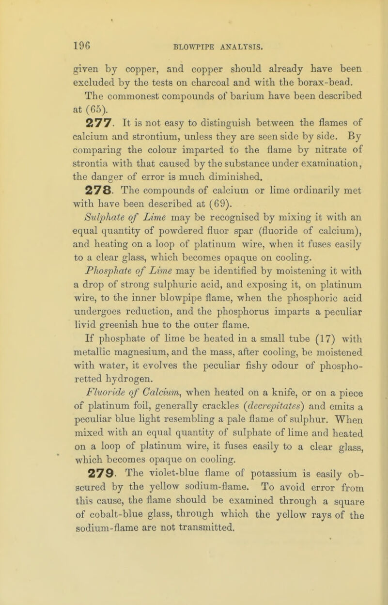 given by copper, and copper should already have been excluded by the tests on charcoal and with the borax-bead. The commonest compounds of barium have been described at (65). 277- It is not easy to distinguish between the flames of calcium and strontium, unless they are seen side by side. By comparing the colour imparted to the flame by nitrate of strontia with that caused by the substance under examination, the danger of error is much diminished. 278- The compounds of calcium or lime ordinarily met with have been described at (69). Sulphate of Lime may be recognised by mixing it with an equal quantity of powdered fluor spar (fluoride of calcium), and heating on a loop of platinum wire, when it fuses easily to a clear glass, which becomes opaque on cooling. Phosphate of Lime may be identified by moistening it with a drop of strong sulphuric acid, and exposing it, on platinum wire, to the inner blowpipe flame, when the phosphoric acid undergoes reduction, and the phosphorus imparts a peculiar livid greenish hue to the outer flame. If phosphate of lime be heated in a small tube (17) with metallic magnesium, and the mass, after cooling, be moistened with water, it evolves the peculiar fishy odour of phospho- retted hydrogen. Fluoride of Calcium, when heated on a knife, or on a piece of platinum foil, generally crackles (decrepitates) and emits a peculiar blue light resembling a pale flame of sulphur. When mixed with an equal quantity of sulphate of lime and heated on a loop of platinum wire, it fuses easily to a clear glass, which becomes opaque on cooling. 279- The violet-blue flame of potassium is easily ob- scured by the yellow sodium-flame. To avoid error from this cause, the flame should be examined through a square of cobalt-blue glass, through which the yellow rays of the sodium-flame are not transmitted.