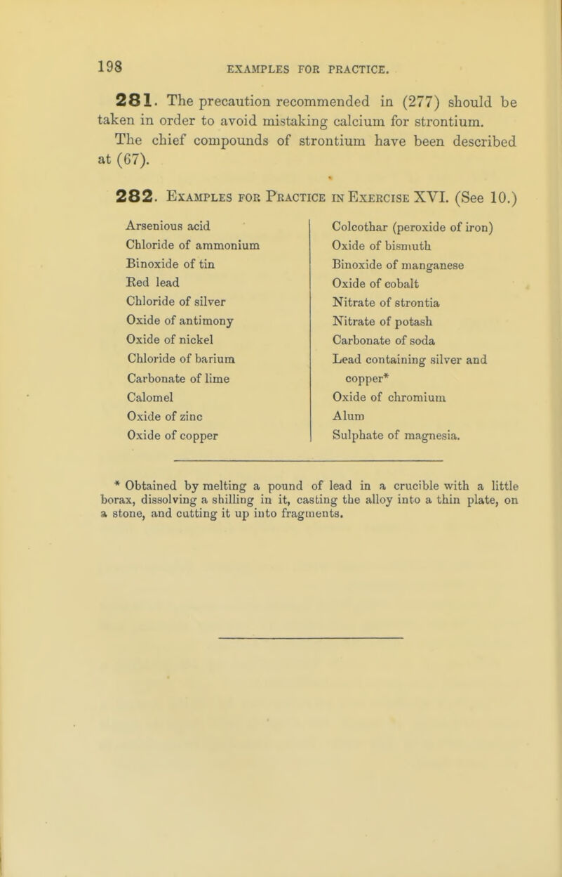 281- The precaution recommended in (277) should be taken in order to avoid mistaking calcium for strontium. The chief compounds of strontium have been described at (G7). 282. Examples for Practice in Exercise XVI. (See 10.) Arsenious acid Chloride of ammonium Binoxide of tin Red lead Chloride of silver Oxide of antimony Oxide of nickel Chloride of barium Carbonate of lime Calomel Oxide of zinc Oxide of copper Colcothar (peroxide of iron) Oxide of bismuth Binoxide of manganese Oxide of cobalt Nitrate of strontia Nitrate of potash Carbonate of soda Lead containing silver and copper* Oxide of chromium Alum Sulphate of magnesia. * Obtained by melting a pound of lead in a crucible with a little borax, dissolving a shilling in it, casting the alloy into a thin plate, on a stone, and cutting it up into fragments.