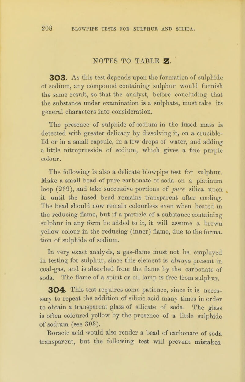 NOTES TO TABLE Z- 303 As this test depends upon the formation of sulphide of sodium, any compound containing sulphur would furnish the same result, so that the analyst, before concluding that the substance under examination is a sulphate, must take its general characters into consideration. The presence of sulphide of sodium in the fused mass is detected with greater delicacy by dissolving it, on a crucible- lid or in a small capsule, in a few drops of water, and adding a little nitroprusside of sodium, which gives a fine purple colour. The following is also a delicate blowpipe test for sulphur. Make a small bead of pure carbonate of soda on a platinum loop (269), and take successive portions of pure silica upon it, until the fused bead remains transparent after cooling. The bead should now remain colourless even when heated in the reducing flame, but if a particle of a substance containing sulphur in any form be added to it, it will assume a brown yellow colour in the reducing (inner) flame, due to the forma- tion of sulphide of sodium. In very exact analysis, a gas-flame must not be employed in testing for sulphur, since this element is always present in coal-gas, and is absorbed from the flame by the carbonate of soda. The flame of a spirit or oil lamp is free from sulphur. 304 This test requires some patience, since it is neces- sary to repeat the addition of silicic acid many times in order to obtain a transparent glass of silicate of soda. The glass is often coloured yellow by the presence of a little sulphide of sodium (see 303). Boracic acid would also render a bead of carbonate of soda transparent, but the following test will prevent mistakes.