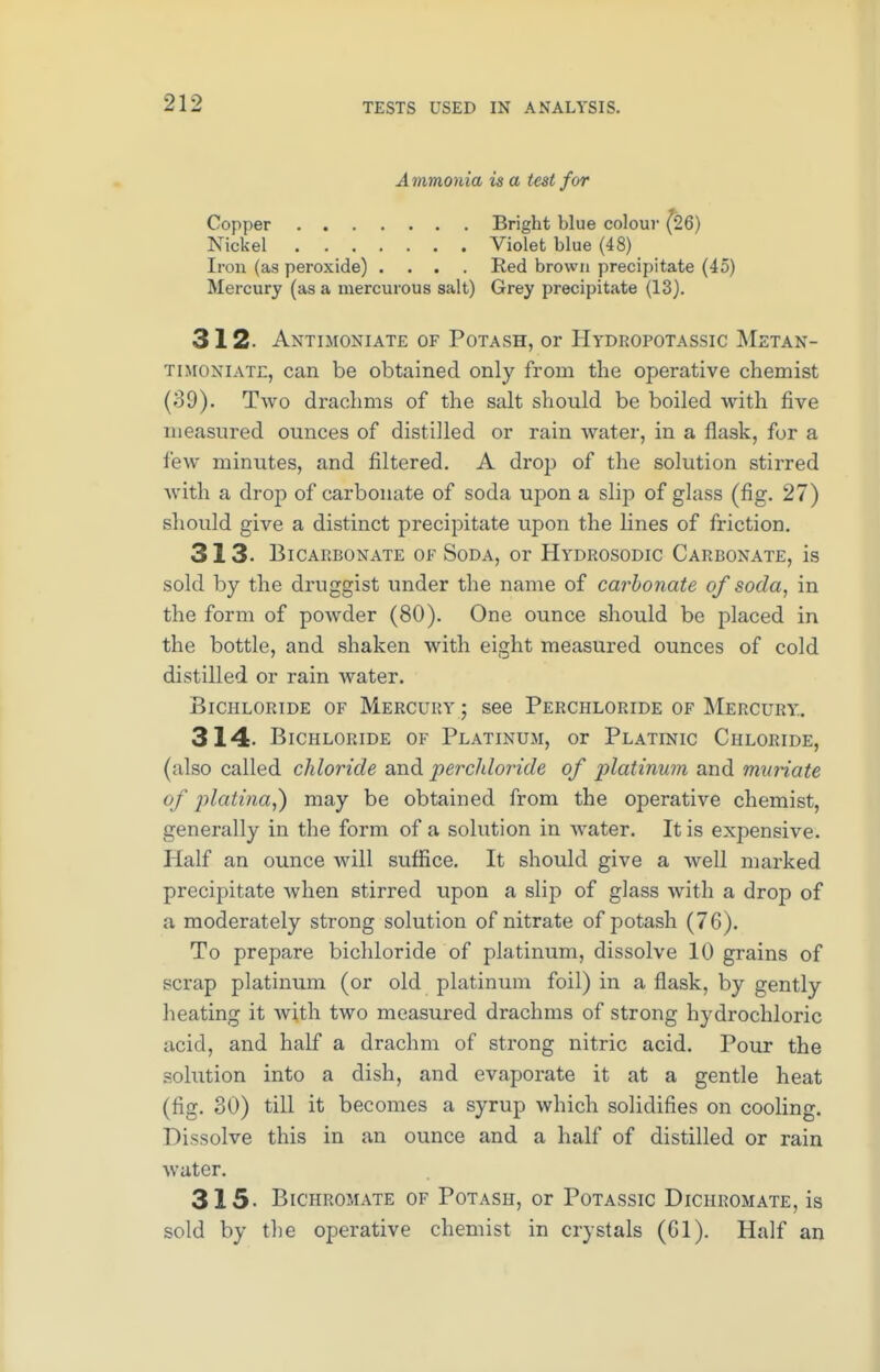 Ammonia is a test for Copper Bright blue colour (26) Nickel Violet blue (48) Iron (as peroxide) .... Red brown precipitate (45) Mercury (as a mercutous salt) Grey precipitate (13). 312. Antimoniate of Potash, or Hydropotassic Metan- timoniate, can be obtained only from the operative chemist (39). Two drachms of the salt should be boiled with five measured ounces of distilled or rain water, in a flask, for a few minutes, and filtered. A drop of the solution stirred with a drop of carbonate of soda upon a slip of glass (fig. 27) should give a distinct precipitate upon the lines of friction. 313. Bicarbonate of Soda, or Hydrosodic Carbonate, is sold by the druggist under the name of carbonate of soda, in the form of powder (80). One ounce should be placed in the bottle, and shaken with eight measured ounces of cold distilled or rain water. Bichloride of Mercury j see Perchloride of Mercury. 314- Bichloride of Platinum, or Platinic Chloride, (also called chloride and perchloride of platinum and muriate of jilatina,) may be obtained from the operative chemist, generally in the form of a solution in water. It is expensive. Half an ounce will suffice. It should give a well marked precipitate when stirred upon a slip of glass with a drop of a moderately strong solution of nitrate of potash (76). To prepare bichloride of platinum, dissolve 10 grains of scrap platinum (or old platinum foil) in a flask, by gently heating it with two measured drachms of strong hydrochloric acid, and half a drachm of strong nitric acid. Pour the .solution into a dish, and evaporate it at a gentle heat (fig. 30) till it becomes a syrup which solidifies on cooling. Dissolve this in an ounce and a half of distilled or rain water. 315- Bichromate of Potash, or Potassic Dichromate, is sold by the operative chemist in crystals (Gl). Half an