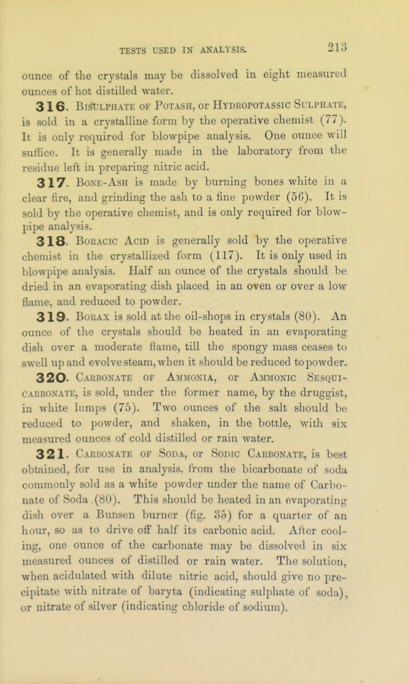 ounce of the crystals may be dissolved in eight measured ounces of hot distilled water. 316. BnitJLPHATE Off Potash, or EyDROPOTASSIC SULPHATE, is sold in a crystalline form by the operative chemist (77). It is only required for blowpipe analysis. One ounce will sutHce. It is generally made in the laboratory from the residue left in preparing nitric acid. 317. Bone-Ash is made by burning bones white in a clear fire, and grinding the ash to a fine powder (56). It is sold by the operative chemist, and is only required for blow- pipe analysis. 318- Boractc Acid is generally sold by the operative chemist in the crystallized form (117). It is only used in blowpipe analysis. Half an ounce of the crystals should be dried in an evaporating dish placed in an oven or over a low flame, and reduced to powder. 319- Borax ia sold at the oil-shops in crystals (80). An ounce of the crystals should be heated in an evaporating dish over a moderate llame, till the spongy mass ceases to swell up and evolve steam, when it should be reduced to powder. 320 Carbonate of Ammonia, or Ammonic Sesqut- carbonate, is sold, under the former name, by the druggist, in white lumps (75). Two ounces of the salt should be reduced to powder, and shaken, in the bottle, with six measured ounces of cold distilled or rain water. 321- Carbonate of Soda, or Sodic Carbonate, is best obtained, for use in analysis, from the bicarbonate of soda commonly sold as a white powder under the name of Carbo- nate of Soda . (80). This should be heated in an evaporating dish over a Bunsen burner (fig. 35) for a quarter of an hour, so as to drive off half its carbonic acid. After cool- ing, one ounce of the carbonate may be dissolved in six measured ounces of distilled or rain water. The solution, when acidulated with dilute nitric acid, should give no pre- cipitate with nitrate of baryta (indicating sulphate of soda), or nitrate of silver (indicating chloride of sodium).