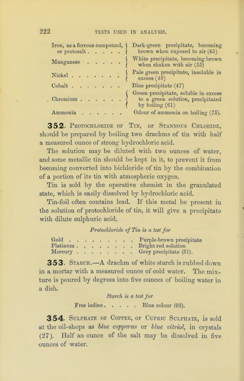 Iron, as a ferrous compound, j Dark-green precipitate, becoming or protosalt ( brown wben exposed to air (45) «, { White precipitate, becomine brown Manganese < i i 1 m. .l kS ° ( when shaken with air (55) Ar. , , j Pale green precipitate, insoluble in JNlckel1 excess (49) Cobalt Blue precipitate (47) iGreen precipitate, soluble in excess to a green solution, precipitated by boiling (61) Ammonia Odour of ammonia on boiling (75). 352- Protochloride of Tin, or Stannous Chloride, should be prepared by boiling two drachms of tin with half a measured ounce of strong hydrochloric acid. The solution may be diluted with two ounces of water, and some metallic tin should be kept in it, to prevent it from becoming converted into bichloride of tin by the combination of a portion of its tin with atmospheric oxygen. Tin is sold by the operative chemist in the granulated state, which is easily dissolved by hydrochloric acid. Tin-foil often contains lead. If this metal be present in the solution of protochloride of tin, it will give a precipitate with dilute sulphuric acid. Protochloride of Tin is a test for Gold Purple-brown precipitate Platinum Bright red solution Mercury Grey precipitate (31). 353- Starch.—A drachm of white starch is rubbed down in a mortar with a measured ounce of cold water. The mix- ture is poured by degrees into five ounces of boiling water in a dish. Starch is a test for Free iodine Blue colour (93). 354- Sulphate of Copper, or Cupric Sulphate, is sold at the oil-shops as blue copjwas or blue vitriol, in crystals (27). Half an ounce of the salt may be dissolved in five ounces of water.
