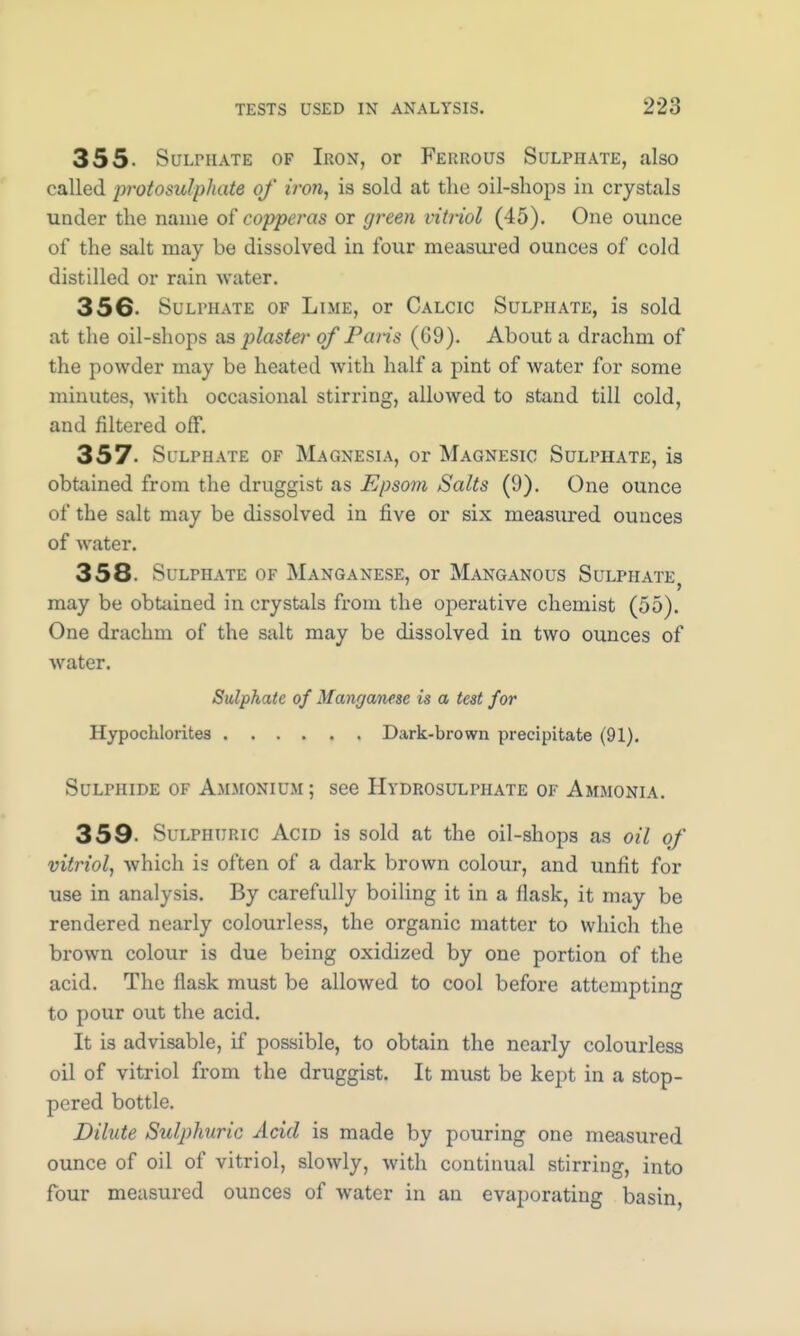 355. Sulphate of Iron, or Ferrous Sulphate, also called protosidphate of iron, is sold at the oil-shops in crystals under the name of copperas or green vitriol (45). One ounce of the salt may be dissolved in four measured ounces of cold distilled or rain water. 356- Sulphate of Lime, or Calcic Sulphate, is sold at the oil-shops as plaster of Paris (09). About a drachm of the powder may be heated with half a pint of water for some minutes, with occasional stirring, allowed to stand till cold, and filtered off. 357. Sulphate of Magnesia, or Magnesic Sulphate, is obtained from the druggist as Epsom Salts (9). One ounce of the salt may be dissolved in five or six measured ounces of water. 358. Sulphate of Manganese, or Manganous Sulphate, may be obtained in crystals from the operative chemist (55). One drachm of the salt may be dissolved in two ounces of water. Sulphate of Manganese is a test for Hypochlorites Dark-brown precipitate (91). Sulphide of Ammonium; see Hydrosulphate of Ammonia. 359- Sulphuric Acid is sold at the oil-shops as oil of vitriol, which is often of a dark brown colour, and unfit for use in analysis. By carefully boiling it in a flask, it may be rendered nearly colourless, the organic matter to which the brown colour is due being oxidized by one portion of the acid. The flask must be allowed to cool before attempting to pour out the acid. It is advisable, if possible, to obtain the nearly colourless oil of vitriol from the druggist. It must be kept in a stop- pered bottle. Dilute Sulphuric Acid is made by pouring one measured ounce of oil of vitriol, slowly, with continual stirring, into four measured ounces of water in an evaporating basin,