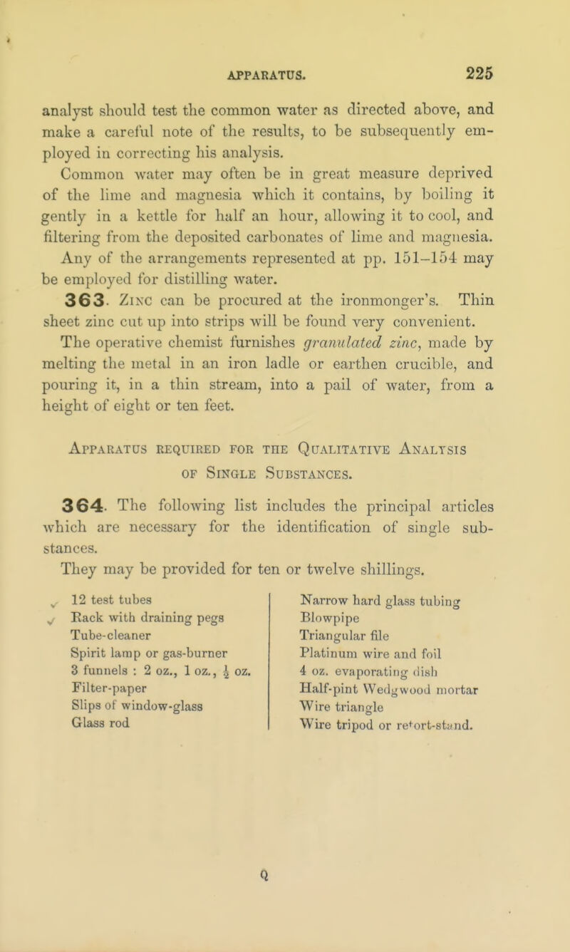 analyst should test the common water as directed above, and make a careful note of the results, to be subsequently em- ployed in correcting his analysis. Common water may often be in great measure deprived of the lime and magnesia which it contains, by boiling it gently in a kettle for half an hour, allowing it to cool, and filtering from the deposited carbonates of lime and magnesia. Any of the arrangements represented at pp. 151—154 may be employed for distilling water. 363- Zinc can be procured at the ironmonger's. Thin sheet zinc cut up into strips will be found very convenient. The operative chemist furnishes granulated zinc, made by melting the metal in an iron ladle or earthen crucible, and pouring it, in a thin stream, into a pail of water, from a height of eight or ten feet. Apparatus required for the Qualitative Analtsis of Single Substances. 364- The following list includes the principal articles which are necessary for the identification of single sub- stances. They may be provided for ten or twelve shillings. 12 test tubes Rack with draining pegs Tube-cleaner Spirit lamp or gas-burner 3 funnels : 2 oz., 1 oz., \ oz. Filter-paper Slips of window-glass Glass rod Narrow hard glass tubing Blowpipe Triangular file Platinum wire and foil 4 oz. evaporating dish Half-pint Wedgwood mortar Wire triangle Wire tripod or retort-stand. Q