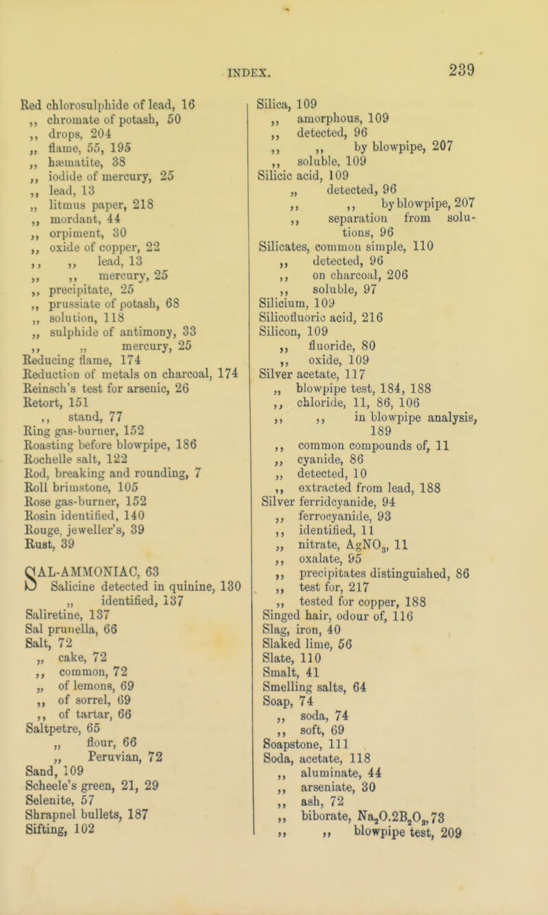 Red chlorosulphide of lead, 16 chroinate of potash, 50 ,, drops, 204 „ flame, 55, 195 ,, haematite, 38 ,, iodide of mercury, 25 lead, 13 „ litmus paper, 218 ,, mordant, 44 ,, orpiment, 30 ,, oxide of copper, 22 „ lead, 13 ,, mercury, 25 precipitate, 25 ,, prussiate of potash, 68 „ solution, 118 „ sulphide of antimony, 33 ,, „ mercury, 25 Reducing flame, 174 Reduction of metals on charcoal, 174 Reinsch's test for arsenic, 26 Retort, 151 ,, stand, 77 Ring gas-burner, 152 Roasting before blowpipe, 186 Rochelle salt, 122 Rod, breaking and rounding, 7 Roll brimstone, 105 Rose gas-burner, 152 Rosin identified. 140 Rouge, jeweller's, 39 Rust, 39 SAL-AMMONIAC, 63 Salicine detected in quinine, 130 „ identified, 137 Saliretine, 137 Sal prunella, 66 Salt, 72 „ cake, 72 ,, common, 72 „ of lemons, 69 of sorrel, 09 ,, of tartar, 66 Saltpetre, 65 „ flour, 66 „ Peruvian, 72 Sand, 109 Scheele's green, 21, 29 Selenite, 57 Shrapnel bullets, 187 Sifting, 102 Silica, 109 ,, amorphous, 109 ,, detected, 96 ,, ,, by blowpipe, 207 ,, soluble. 109 Silicic acid, 109 „ detected, 96 ,, ,, by blowpipe, 207 ,, separation from solu- tions, 96 Silicates, common simple, 110 detected, 96 ,, on charcoal, 206 ,, soluble, 97 Silicium, 10D Silicofluorie acid, 216 Silicon, 109 fluoride, 80 ,, oxide, 109 Silver acetate, 117 „ blowpipe test, 184, 188 ,, chloride, 11, 86, 106 ,, ,, in blowpipe analysis, 189 ,, common compounds of, 11 ,, cyanide, 86 „ detected, 10 extracted from lead, 188 Silver ferridcyanide, 94 ,, ferrocyanide, 93 ,, identified, 11 „ nitrate, AgN03, 11 ,, oxalate, 95 precipitates distinguished, 86 ,, test for, 217 ,, tested for copper, 188 Singed hair, odour of, 116 Slag, iron, 40 Slaked lime, 56 Slate, 110 Smalt, 41 Smelling salts, 64 Soap, 74 soda, 74 ,, soft, 69 Soapstone, 111 Soda, acetate, 118 ,, aluminate, 44 ,, arseniate, 30 ,, ash, 72 ,, biborate, Na,0.2B2Os, 73 ,, blowpipe test, 209
