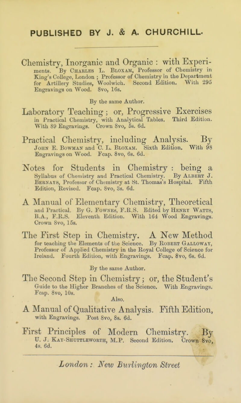 PUBLISHED BY J. & A. CHURCHILL- Chemistry, Inorganic and Organic : with Experi- ments. By Charles L. Bloxam, Professor of Chemistry in King's College, London ; Professor of Chemistry in the Department for Artillery Studies, Woolwich. Second Edition. With 295 Engravings on Wood. 8vo, 16s. By the same Author. Laboratory Teaching ; or, Progressive Exercises in Practical Chemistry, with Analytical Tables. Third Edition. With 89 Engravings. Crown 8vo, 5s. 6d. Practical Chemistry, including Analysis. By John E. Bowman and C. L. Bloxam. Sixth Edition. With 98 Engravings on Wood. Fcap. 8vo, 6s. 6d. Notes for Students in Chemistry : being a Syllabus of Chemistry and Practical Chemistry. By Albert J. Bernays, Professor of Chemistry at St. Thomas's Hospital. Fifth Edition, Revised. Fcap. 8vo, 3s. 6d. A Manual of Elementary Chemistry, Theoretical and Practical. By G. Fownes, F.R.S. Edited by Henry Watts, B.A., F.R.S. Eleventh Edition. With 164 Wood Engravings. Crown Svo, 15s. The First Step in Chemistry. A New Method for teaching the Elements of the Science. By Robert Galloway, Professor of Applied Chemistry in the Royal College of Science for Ireland. Fourth Edition, with Engravings. Fcap. 8vo, 6s. 6d. By the same Author. The Second Step in Chemistry; or, the Student's Guide to the Higher Branches of the Science. With Engravings. Fcap. 8vo, 10s. Also. A Manual of Qualitative Analysis. Fifth Edition, with Engravings. Post 8vo, 8s. 6d. First Principles of Modern Chemistry. By U. J. Kay-Shuttleworth, M.P. Second Edition. Crown 8vo, 4s. 6d.