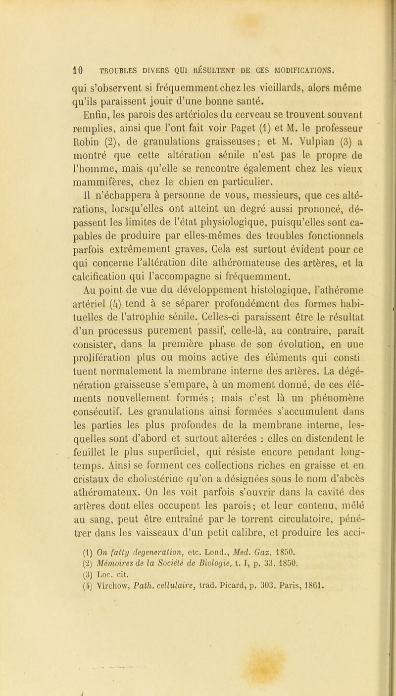 qui s'observent si fréquemment chez les vieillards, alors même qu'ils paraissent jouir d'une bonne santé. Enfin, les parois des artérioles du cerveau se trouvent souvent remplies, ainsi que l'ont fait voir Paget (1) et M. le professeur Robin (2), de granulations graisseuses; et M. Vulpian (3) a montré que cette altération sénile n'est pas le propre de l'homme, mais qu'elle se rencontre également chez les vieux mammifères, chez le chien en particulier. Il n'échappera à personne de vous, messieurs, que ces alté- rations, lorsqu'elles ont atteint un degré aussi prononcé, dé- passent les limites de l'état physiologique, puisqu'elles sont ca- pables de produire par elles-mêmes des troubles fonctionnels parfois extrêmement graves. Cela est surtout évident pour ce qui concerne l'altération dite athéromateuse des artères, et la calcification qui l'accompagne si fréquemment. Au point de vue du développement histologique, l'athérome artériel (h) tend à se séparer profondément des formes habi- tuelles de l'atrophie sénile. Celles-ci paraissent être le résultat d'un processus purement passif, celle-là, au contraire, paraît consister, dans la première phase de son évolution, en une prolifération plus ou moins active des éléments qui consti tuent normalement la membrane interne des artères. La dégé- nération graisseuse s'empare, à un moment donné, de ces élé- ments nouvellement formés ; mais c'est là un phénomène consécutif. Les granulations ainsi formées s'accumulent dans les parties les plus profondes de la membrane interne, les- quelles sont d'abord et surtout altérées : elles en distendent le feuillet le plus superficiel, qui résiste encore pendant long- temps. Ainsi se forment ces collections riches en graisse et en cristaux de cholestérine qu'on a désignées sous le nom d'abcès athéromaleux. On les voit parfois s'ouvrir dans la cavité des artères dont elles occupent les parois; et leur contenu, mêlé au sang, peut être entraîné par le torrent circulatoire, péné- trer dans les vaisseaux d'un petit calibre, et produire les acci- (1) On fatty degeneration, etc. Lond., Med. Gaz. 1850. (2) Mémoires de la Société de Biologie, t. I, p. 33. 1850. (3) Loc. cit. (4) Virchow, Path. cellulaire, trad. Picard, p. 303. Paris, 18G1.