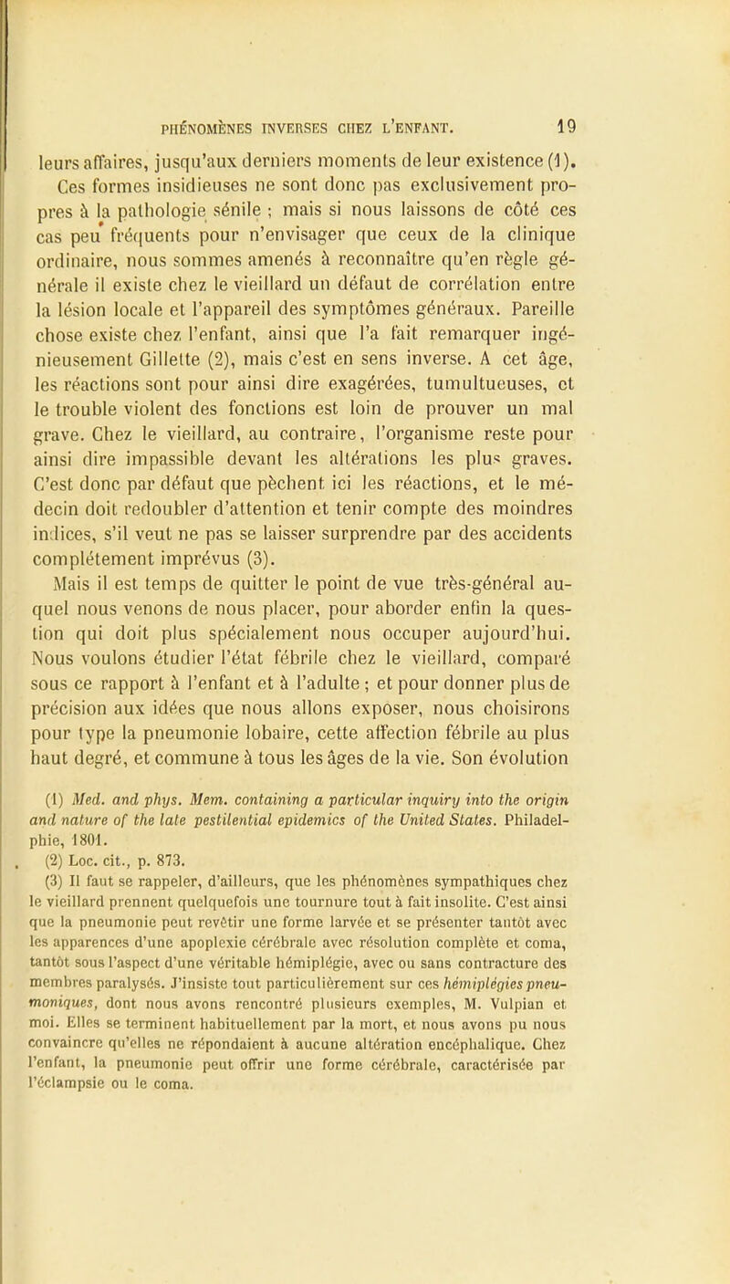 leurs affaires, jusqu'aux derniers moments de leur existence (1). Ces formes insidieuses ne sont donc pas exclusivement pro- pres à la pathologie sénile ; mais si nous laissons de côté ces cas peu fréquents pour n'envisager que ceux de la clinique ordinaire, nous sommes amenés à reconnaître qu'en règle gé- nérale il existe chez le vieillard un défaut de corrélation entre la lésion locale et l'appareil des symptômes généraux. Pareille chose existe chez l'enfant, ainsi que l'a fait remarquer ingé- nieusement Gillette (2), mais c'est en sens inverse. A cet âge, les réactions sont pour ainsi dire exagérées, tumultueuses, et le trouble violent des fonctions est loin de prouver un mal grave. Chez le vieillard, au contraire, l'organisme reste pour ainsi dire impassible devant les altérations les plus graves. C'est donc par défaut que pèchent ici les réactions, et le mé- decin doit redoubler d'attention et tenir compte des moindres indices, s'il veut ne pas se laisser surprendre par des accidents complètement imprévus (3). Mais il est temps de quitter le point de vue très-général au- quel nous venons de nous placer, pour aborder enfin la ques- tion qui doit plus spécialement nous occuper aujourd'hui. Nous voulons étudier l'état fébrile chez le vieillard, comparé sous ce rapport à l'enfant et à l'adulte ; et pour donner plus de précision aux idées que nous allons exposer, nous choisirons pour type la pneumonie lobaire, cette affection fébrile au plus haut degré, et commune à tous les âges de la vie. Son évolution (1) Med. and phys. Mem. containing a particular inquiry into the origin ami nature of the laie pestilential épidémies of the United States. Philadel- phie, 1801. . (2) Loc. cit., p. 873. (3) Il faut se rappeler, d'ailleurs, que les phénomènes sympathiques chez le vieillard prennent quelquefois une tournure tout à fait insolite. C'est ainsi que la pneumonie peut revêtir une forme larvée et se présenter tantôt avec les apparences d'une apoplexie cérébrale avec résolution complète et coma, tantôt sous l'aspect d'une véritable hémiplégie, avec ou sans contracture des membres paralysés. J'insiste tout particulièrement sur ces hémiplégies pneu- moniques, dont nous avons rencontré plusieurs exemples, M. Vulpian et moi. Elles se terminent habituellement par la mort, et nous avons pu nous convaincre qu'elles ne répondaient à aucune altération encéphalique. Chez l'enfant, la pneumonie peut offrir une forme cérébrale, caractérisée par l'éclampsie ou le coma.