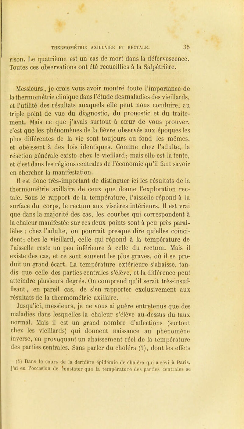 rison. Le quatrième est un cas de mort dans la défervescence. Toutes ces observations ont été recueillies à la Salpêtrière. Messieurs, je crois vous avoir montré toute l'importance de la thermométrie clinique dans l'étude des maladies des vieillards, et l'utilité des résultats auxquels elle peut nous conduire, au triple point de vue du diagnostic, du pronostic et du traite- ment. Mais ce que j'avais surtout à cœur de vous prouver, c'est que les phénomènes de la fièvre observés aux époques les plus différentes de la vie sont toujours au fond les mêmes, et obéissent à des lois identiques. Comme chez l'adulte, la réaction générale existe chez le vieillard; mais elle est latente, et c'est dans les régions centrales de l'économie qu'il faut savoir en chercher la manifestation. Il est donc très-important de distinguer ici les résultats de la thermométrie axillaire de ceux que donne l'exploration rec- tale. Sous le rapport de la température, l'aisselle répond à la surface du corps, le rectum aux viscères intérieurs. Il est vrai que dans la majorité des cas, les courbes qui correspondent à la chaleur manifestée sur ces deux points sont à peu près paral- lèles : chez l'adulte, on pourrait presque dire qu'elles coïnci- dent; chez le vieillard, celle qui répond à la température de l'aisselle reste un peu inférieure à celle du rectum. Mais il existe des cas, et ce sont souvent les plus graves, où il se pro- duit un grand écart. La température extérieure s'abaisse, tan- dis que celle des parties centrales s'élève, et la différence peut atteindre plusieurs degrés. On comprend qu'il serait très-insuf- fisant, en pareil cas, de s'en rapporter exclusivement aux résultats de la thermométrie axillaire. Jusqu'ici, messieurs, je ne vous ai guère entretenus que des maladies dans lesquelles la chaleur s'élève au-dessus du (aux normal. Mais il est un grand nombre d'affections (surtout cbez les vieillards) qui donnent naissance au phénomène inverse, en provoquant un abaissement réel de la température des parties centrales. Sans parler du choléra (1), dont les effets (1) Dans le cours de la dernière épidémie de choléra qui a sévi à Paris, j'ai eu l'occasion de constater que la température des parties centrales se