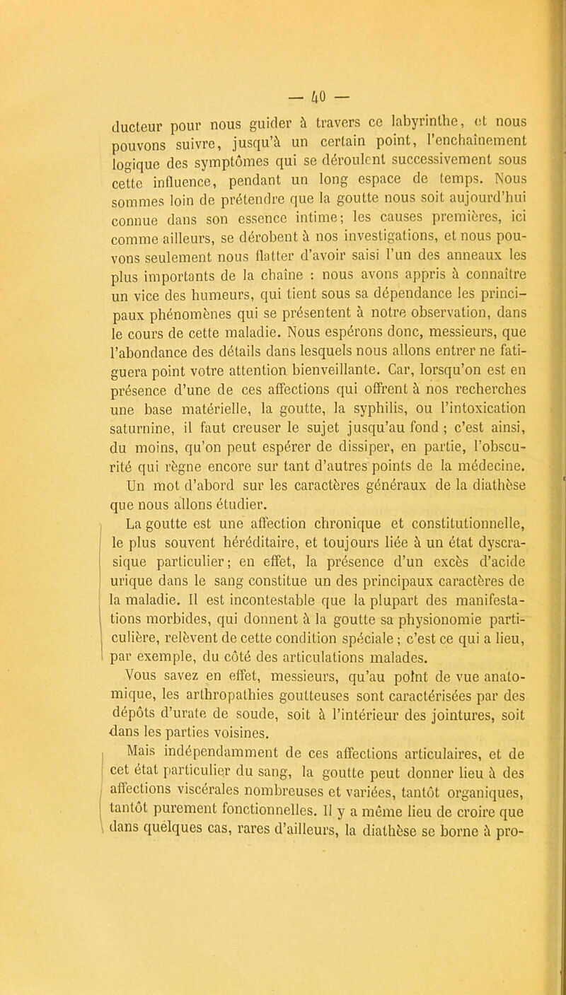 —4° r- ducteur pour nous guider à travers ce labyrinthe, et nous pouvons suivre, jusqu'à un certain point, l'enchaînement logique des symptômes qui se déroulent successivement sous cette influence, pendant un long espace de (emps. Nous sommes loin de prétendre que la goutte nous soit aujourd'hui connue dans son essence intime; les causes premières, ici comme ailleurs, se dérobent à nos investigations, et nous pou- vons seulement nous flatter d'avoir saisi l'un des anneaux les plus importants de la chaîne : nous avons appris à connaître un vice des humeurs, qui tient sous sa dépendance les princi- paux phénomènes qui se présentent à notre observation, dans le cours de cette maladie. Nous espérons donc, messieurs, que l'abondance des détails dans lesquels nous allons entrer ne fati- guera point votre attention bienveillante. Car, lorsqu'on est en présence d'une de ces affections qui offrent à nos recherches une base matérielle, la goutte, la syphilis, ou l'intoxication saturnine, il faut creuser le sujet jusqu'au fond ; c'est ainsi, du moins, qu'on peut espérer de dissiper, en partie, l'obscu- rité qui règne encore sur tant d'autres points de la médecine. Un mot d'abord sur les caractères généraux de la diathèse que nous allons étudier. La goutte est une affection chronique et constitutionnelle, le plus souvent héréditaire, et toujours liée à un état dyscra- sique particulier; en effet, la présence d'un excès d'acide urique dans le sang constitue un des principaux caractères de la maladie. Il est incontestable que la plupart des manifesta- tions morbides, qui donnent à la goutte sa physionomie parti- culière, relèvent de celte condition spéciale ; c'est ce qui a lieu, par exemple, du côté des articulations malades. Vous savez en effet, messieurs, qu'au point de vue anato- mique, les arthropathies goutteuses sont caractérisées par des dépôts d'urate de soude, soit à l'intérieur des jointures, soit dans les parties voisines. Mais indépendamment de ces affections articulaires, et de cet état particulier du sang, la goutte peut donner lieu à des affections viscérales nombreuses et variées, tantôt organiques, tantôt purement fonctionnelles. Il y a même lieu de croire que dans quelques cas, rares d'ailleurs, la diathèse se borne à pro-