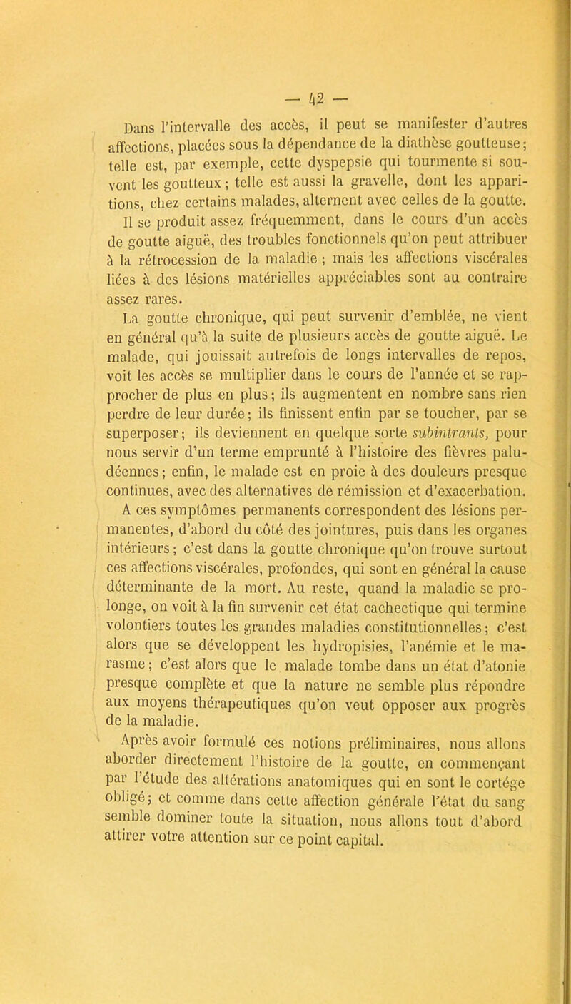 Dans l'intervalle des accès, il peut se manifester d'autres affections, placées sous la dépendance de la dialhèse goutteuse ; telle est, par exemple, cette dyspepsie qui tourmente si sou- vent les goutteux ; telle est aussi la gravelle, dont les appari- tions, chez certains malades, alternent avec celles de la goutte. Il se produit assez fréquemment, dans le cours d'un accès de goutte aiguë, des troubles fonctionnels qu'on peut attribuer à la rétrocession de la maladie ; mais les affections viscérales liées à des lésions matérielles appréciables sont au contraire assez rares. La goutte chronique, qui peut survenir d'emblée, ne vient en général qu'à la suite de plusieurs accès de goutte aiguë. Le malade, qui jouissait autrefois de longs intervalles de repos, voit les accès se multiplier dans le cours de l'année et se rap- procher de plus en plus ; ils augmentent en nombre sans rien perdre de leur durée ; ils finissent enfin par se toucher, par se superposer ; ils deviennent en quelque sorte subinlrants, pour nous servir d'un terme emprunté à l'histoire des fièvres palu- déennes; enfin, le malade est en proie à des douleurs presque continues, avec des alternatives de rémission et d'exacerbation. A ces symptômes permanents correspondent des lésions per- manentes, d'abord du côté des jointures, puis dans les organes intérieurs ; c'est dans la goutte chronique qu'on trouve surtout ces affections viscérales, profondes, qui sont en général la cause déterminante de la mort. Au reste, quand la maladie se pro- longe, on voit à la fin survenir cet état cachectique qui termine volontiers toutes les grandes maladies constitutionnelles; c'est alors que se développent les hydropisies, l'anémie et le ma- rasme ; c'est alors que le malade tombe dans un état d'atonie presque complète et que la nature ne semble plus répondre aux moyens thérapeutiques qu'on veut opposer aux progrès de la maladie. Après avoir formulé ces notions préliminaires, nous allons aborder directement l'histoire de la goutte, en commençant par l'étude des altérations anatomiques qui en sont le cortège obligé; et comme dans cette affection générale l'état du sang semble dominer toute la situation, nous allons tout d'abord attirer votre attention sur ce point capital.