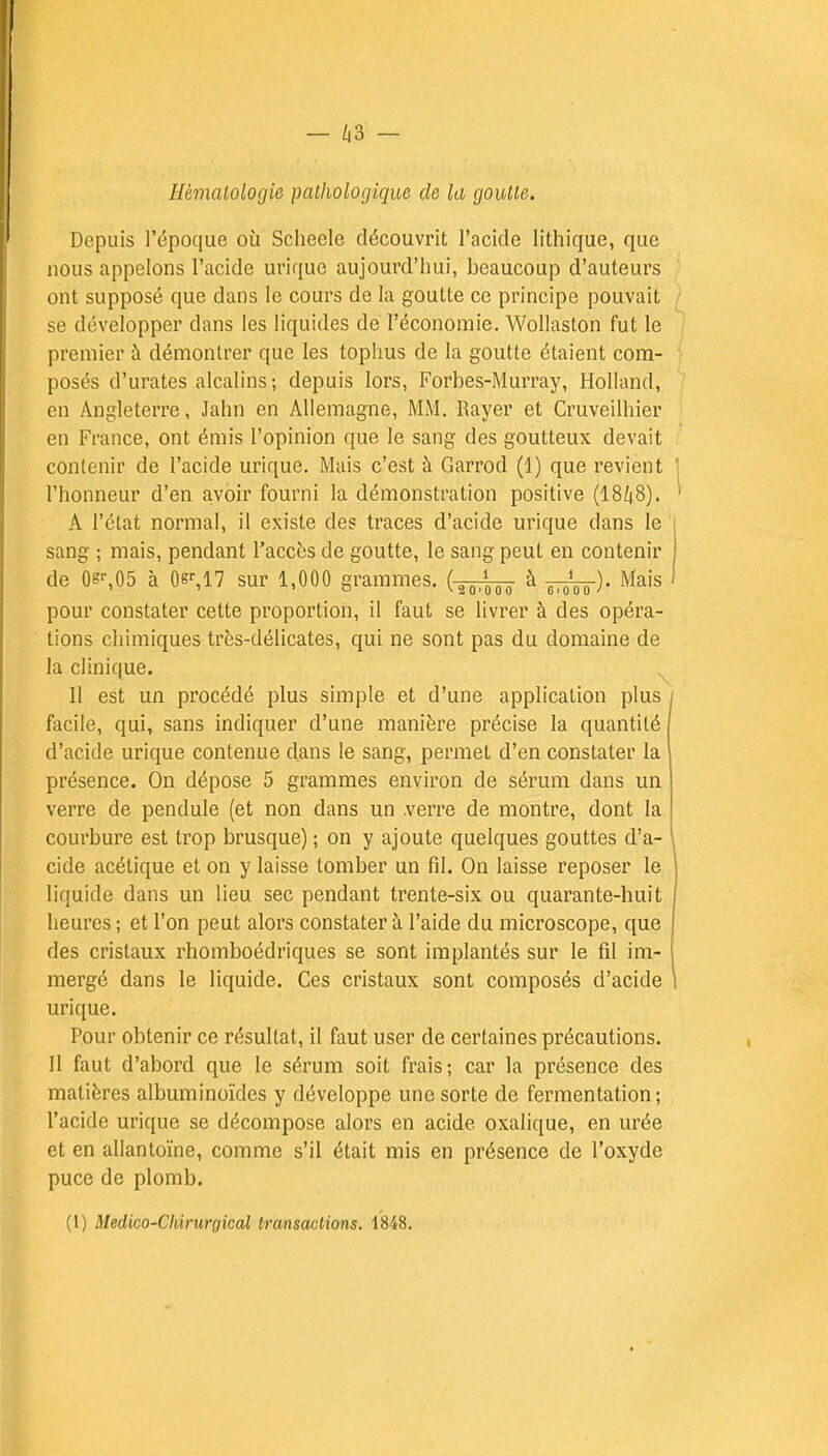 Hématologie pathologique de la goutte. Depuis l'époque où Scheele découvrit l'acide lithique, que nous appelons l'acide uriquc aujourd'hui, beaucoup d'auteurs ont supposé que dans le cours de la goutte ce principe pouvait se développer dans les liquides de l'économie. Wollaston fut le premier à démontrer que les tophus de la goutte étaient com- posés d'urates alcalins; depuis lors, Forbes-Murray, Holland, en Angleterre, Jahn en Allemagne, MM. Rayer et Cruveilhier en France, ont émis l'opinion que le sang des goutteux devait contenir de l'acide urique. Mais c'est à Garrod (1) que revient l'honneur d'en avoir fourni la démonstration positive (1848). A l'état normal, il existe des traces d'acide urique dans le sang ; mais, pendant l'accès de goutte, le sang peut en contenir de 0sr,05 à 0sr,17 sur 1,000 grammes. (-^ôT à ï^ôô). Mais pour constater cette proportion, il faut se livrer à des opéra- tions chimiques très-délicates, qui ne sont pas du domaine de la clinique. Il est un procédé plus simple et d'une application plus facile, qui, sans indiquer d'une manière précise la quantité d'acide urique contenue dans le sang, permet d'en constater la présence. On dépose 5 grammes environ de sérum dans un verre de pendule (et non dans un .verre de montre, dont la courbure est trop brusque) ; on y ajoute quelques gouttes d'a- cide acétique et on y laisse tomber un fil. On laisse reposer le liquide dans un lieu sec pendant trente-six ou quarante-huit heures ; et l'on peut alors constater à l'aide du microscope, que des cristaux rhomboédriques se sont implantés sur le fil im- mergé dans le liquide. Ces cristaux sont composés d'acide urique. Pour obtenir ce résultat, il faut user de certaines précautions. Il faut d'abord que le sérum soit frais; car la présence des matières albuminoïdes y développe une sorte de fermentation; l'acide urique se décompose alors en acide oxalique, en urée et en allantoïne, comme s'il était mis en présence de l'oxyde puce de plomb. (1) Medico-Chirurgical transactions. 1848.