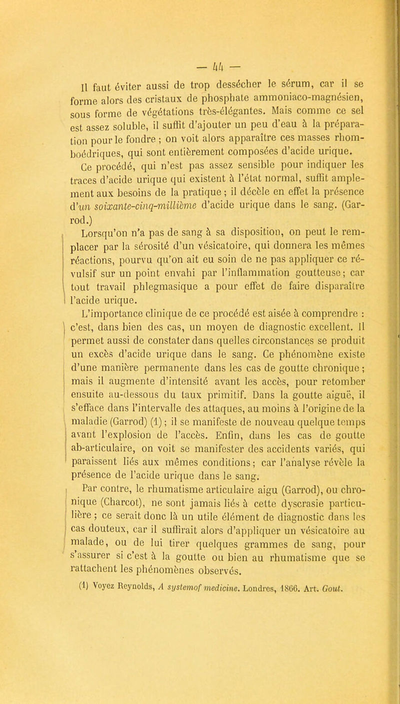 Il faut éviter aussi de trop dessécher le sérum, car il se forme alors des cristaux de phosphate ammoniaco-magnésien, sous forme de végétations très-élégantes. Mais comme ce sel est assez soluble, il suffit d'ajouter un peu d'eau à la prépara- tion pour le fondre ; on voit alors apparaître ces masses rhom- boédriques, qui sont entièrement composées d'acide urique. Ce procédé, qui n'est pas assez sensible pour indiquer les traces d'acide urique qui existent à l'état normal, suffit ample- ment aux besoins de la pratique ; il décèle en effet la présence d'un soixante-cinq-millième d'acide urique dans le sang. (Gar- rod.) Lorsqu'on n'a pas de sang à sa disposition, on peut le rem- placer par la sérosité d'un vésicaloire, qui donnera les mêmes réactions, pourvu qu'on ait eu soin de ne pas appliquer ce ré- vulsif sur un point envahi par l'inflammation goutteuse; car tout travail phlegmasique a pour effet de faire disparaître l'acide urique. L'importance clinique de ce procédé est aisée à comprendre : c'est, dans bien des cas, un moyen de diagnostic excellent. 11 permet aussi de constater dans quelles circonstances se produit un excès d'acide urique dans le sang. Ce phénomène existe d'une manière permanente dans les cas de goutte chronique ; mais il augmente d'intensité avant les accès, pour retomber ensuite au-dessous du taux primitif. Dans la goutte aiguë, il s'efface dans l'intervalle des attaques, au moins à l'origine de la maladie (Garrod) (1) ; il se manifeste de nouveau quelque temps avant l'explosion de l'accès. Enfin, dans les cas de goutte ab-articulaire, on voit se manifester des accidents variés, qui paraissent liés aux mêmes conditions ; car l'analyse révèle la présence de l'acide urique dans le sang. Par contre, le rhumatisme articulaire aigu (Garrod), ou chro- nique (Charcot), ne sont jamais liés à cette dyscrasie particu- lière ; ce serait donc là un utile élément de diagnostic dans les cas douteux, car il suffirait alors d'appliquer un vésicatoire au malade, ou de lui tirer quelques grammes de sang, pour s'assurer si c'est à la goutte ou bien au rhumatisme que se rattachent les phénomènes observés.