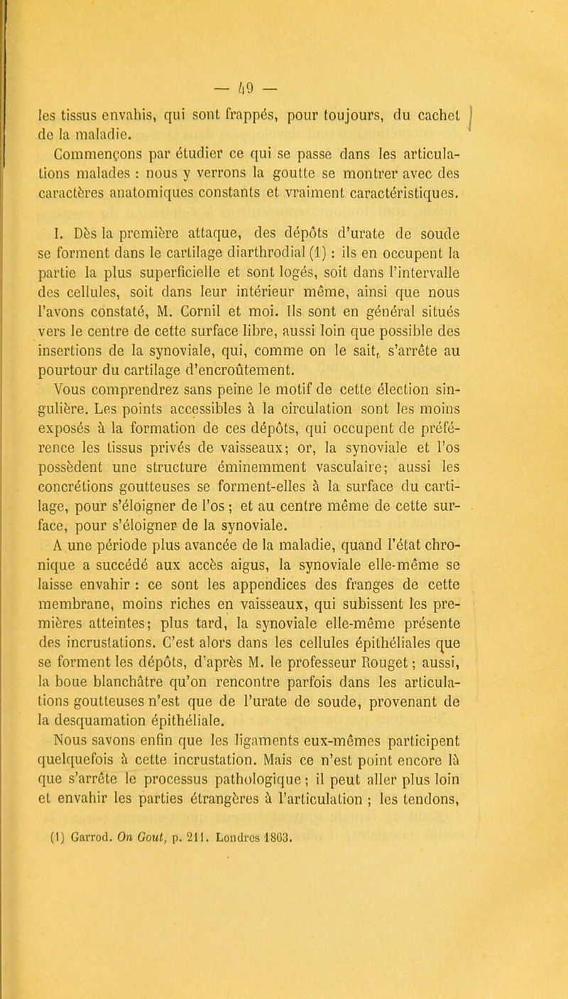 — /|9 - les tissus envahis, qui sont frappés, pour toujours, du cachet de la maladie. Commençons par étudier ce qui se passe dans les articula- lions malades : nous y verrons la goutte se montrer avec des caractères anatomiques constants et vraiment caractéristiques. I. Dès la première attaque, des dépôts d'urate de soude se forment dans le cartilage diarthrodial (1) : ils en occupent la partie la plus superficielle et sont logés, soit dans l'intervalle des cellules, soit dans leur intérieur même, ainsi que nous l'avons constaté, M. Cornil et moi. Ils sont en général situés vers le centre de cette surface libre, aussi loin que possible des insertions de la synoviale, qui, comme on le sait,, s'arrête au pourtour du cartilage d'encroûtement. Vous comprendrez sans peine le motif de cette élection sin- gulière. Les points accessibles à la circulation sont les moins exposés à la formation de ces dépôts, qui occupent de préfé- rence les tissus privés de vaisseaux; or, la synoviale et l'os possèdent une structure éminemment vasculaire; aussi les concrétions goutteuses se forment-elles à la surface du carti- lage, pour s'éloigner de l'os ; et au centre même de cette sur- face, pour s'éloigner- de la synoviale. A une période plus avancée de la maladie, quand l'état chro- nique a succédé aux accès aigus, la synoviale elle-même se laisse envahir : ce sont les appendices des franges de cette membrane, moins riches en vaisseaux, qui subissent les pre- mières atteintes; plus tard, la synoviale elle-même présente des incrustations. C'est alors dans les cellules épithéliales que se forment les dépôts, d'après M. le professeur Rouget ; aussi, la boue blanchâtre qu'on rencontre parfois dans les articula- tions goutteuses n'est que de l'urate de soude, provenant de la desquamation épithéliale. Nous savons enfin que les ligaments eux-mêmes participent quelquefois à cette incrustation. Mais ce n'est point encore là que s'arrête le processus pathologique ; il peut aller plus loin et envahir les parties étrangères à l'articulation ; les tendons,