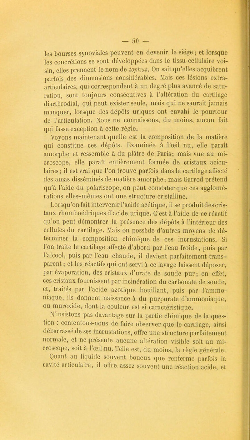 les bourses synoviales peuvent en devenir le siège ; et lorsque les concrétions se sont développées dans le tissu cellulaire voi- sin, elles prennent le nom de tophus. On sait qu'elles acquièrent parfois des dimensions considérables. Mais ces lésions extra- articulaires, qui correspondent à un degré plus avancé de satu- ration, sont toujours consécutives à l'altération du cartilage diarthrodial, qui peut exister seule, mais qui ne saurait jamais manquer, lorsque des dépôts uriques ont envahi le pourtour de l'articulation. Nous ne connaissons, du moins, aucun fait qui fasse exception à cette règle. Voyons maintenant quelle est la composition de la matière qui constitue ces dépôts. Examinée à l'œil nu, elle paraît amorphe et ressemble à du plâtre de Paris ; mais vue au mi- croscope, elle paraît entièrement formée de cristaux acicu- laires ; il est vrai que l'on trouve parfois dans le cartilage affecté des amas disséminés de matière amorphe; mais Garrod prétend qu'à l'aide du polariscope, on peut constater que ces agglomé- rations elles-mêmes ont une structure cristalline. Lorsqu'on fait intervenir l'acide acétique, il se produit des cris- taux rhomboédriques d'acide urique. C'est à l'aide de ce réactif qu'on peut démontrer la présence des dépôts à l'intérieur des cellules du cartilage. Mais on possède d'autres moyens de dé- terminer la composition chimique de ces incrustations. Si l'on traite le cartilage affecté d'abord par l'eau froide, puis par l'alcool, puis par l'eau chaude, il devient parfaitement trans- parent ; et les réactifs qui ont servi à ce lavage laissent déposer, par évaporation, des cristaux d'urate de soude pur ; en effet, ces cristaux fournissent par incinération du carbonate de soude, et, traités par l'acide azotique bouillant, puis par l'ammo- niaque, ils donnent naissance à du purpurate d'ammoniaque, ou murexide, dont la couleur est si caractéristique. N'insistons pas davantage sur la partie chimique de la ques- tion : contentons-nous de faire observer que le cartilage, ainsi débarrassé de ses incrustations, offre une structure parfaitement normale, et ne présente aucune altération visible soit au mi- croscope, soit à l'œil nu. Telle est, du moins, la règle générale. Quant au liquide souvent boueux que renferme parfois la cavité articulaire, il offre assez souvent une réaction acide, et