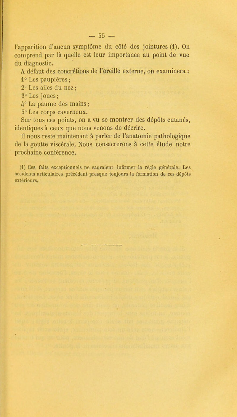 l'apparition d'aucun symptôme du côté des jointures (1). On comprend par là quelle est leur importance au point de vue du diagnostic. A défaut des concrétions de l'oreille externe, on examinera : 1° Les paupières; 2° Les ailes du nez ; 3° Les joues; h La paume des mains ; 5° Les corps caverneux. Sur tous ces points, on a vu se montrer des dépôts cutanés, identiques à ceux que nous venons de décrire. Il nous reste maintenant à parler de l'anatomie pathologique de la goutte viscérale. Nous consacrerons à cette étude notre prochaine conférence. (1) Ces faits exceptionnels ne sauraient infirmer la règle générale. Les accidents articulaires précèdent presque toujours la formation de ces dépôts extérieurs.