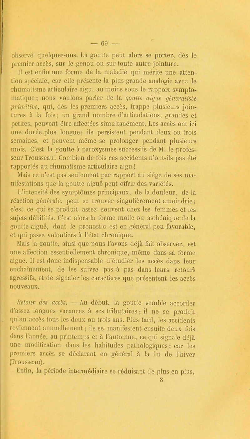 observé quelques-uns. La goulte peut alors se porter, dès le premier accès, sur le genou ou sur toute autre jointure. Il est enfin une forme de la maladie qui mérite une atten- tion spéciale, car elle présente la plus grande analogie avec le rhumatisme articulaire aigu, au moins sous le rapport sympto- matique; nous voulons parler de la goutte aiguë généralisée primitive, qui, dès les premiers accès, frappe plusieurs join- tures à la fois; un grand nombre d'articulations, grandes et petites, peuvent être affectées simultanément. Les accès ont ici une durée plus longue; ils persistent pendant deux ou trois semaines, et peuvent même se prolonger pendant plusieurs mois. C'est la goutte à paroxysmes successifs de M. le profes- seur Trousseau^ Combien de fois ces accidents n'ont-ils pas été rapportés au rhumatisme articulaire aigu ! Mais ce n'est pas seulement par rapport au siège de ses ma- nifestations que la goutte aiguë peut offrir des variétés. L'intensité des symptômes principaux, de la douleur, de la réaction générale, peut se trouver singulièrement amoindrie; c'est ce qui se produit assez souvent chez les femmes et les sujets débilités. C'est alors la forme molle ou asthénique de la goutte aiguë, dont le pronostic est en général peu favorable, et qui passe volontiers à l'état chronique. Mais la goutte, ainsi que nous l'avons déjà fait observer, est une affection essentiellement chronique, même dans sa forme aiguë. Il est donc indispensable d'étudier les accès dans leur enchaînement, de les suivre pas à pas dans leurs retours agressifs, et de signaler les caractères que présentent les accès nouveaux. Retour des accès. — Au début, la goutte semble accorder d'assez longues vacances à ses tributaires ; il ne se produit qu'un accès tous les deux ou trois ans. Plus tard, les accidents reviennent annuellement ; ils se manifestent ensuite deux fois dans l'année, au printemps et à l'automne, ce qui signale déjà une modification dans les habitudes pathologiques; car les premiers accès se déclarent en général à la fin de l'hiver (Trousseau). Enfin, la période intermédiaire se réduisant de plus en plus, 8